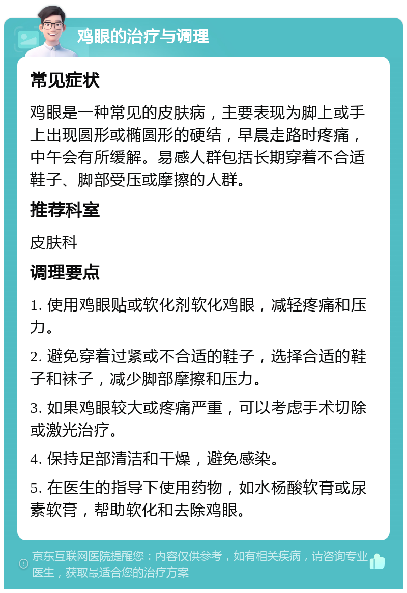 鸡眼的治疗与调理 常见症状 鸡眼是一种常见的皮肤病，主要表现为脚上或手上出现圆形或椭圆形的硬结，早晨走路时疼痛，中午会有所缓解。易感人群包括长期穿着不合适鞋子、脚部受压或摩擦的人群。 推荐科室 皮肤科 调理要点 1. 使用鸡眼贴或软化剂软化鸡眼，减轻疼痛和压力。 2. 避免穿着过紧或不合适的鞋子，选择合适的鞋子和袜子，减少脚部摩擦和压力。 3. 如果鸡眼较大或疼痛严重，可以考虑手术切除或激光治疗。 4. 保持足部清洁和干燥，避免感染。 5. 在医生的指导下使用药物，如水杨酸软膏或尿素软膏，帮助软化和去除鸡眼。