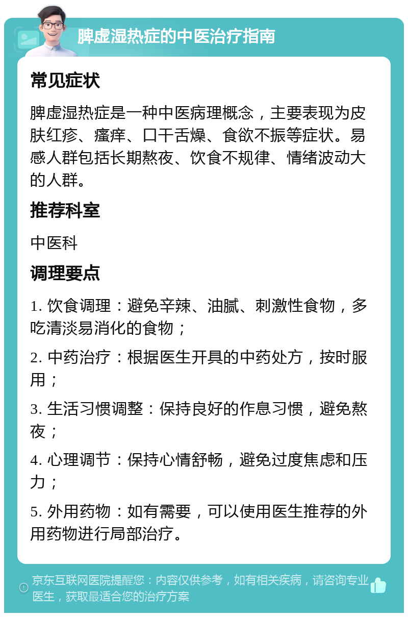 脾虚湿热症的中医治疗指南 常见症状 脾虚湿热症是一种中医病理概念，主要表现为皮肤红疹、瘙痒、口干舌燥、食欲不振等症状。易感人群包括长期熬夜、饮食不规律、情绪波动大的人群。 推荐科室 中医科 调理要点 1. 饮食调理：避免辛辣、油腻、刺激性食物，多吃清淡易消化的食物； 2. 中药治疗：根据医生开具的中药处方，按时服用； 3. 生活习惯调整：保持良好的作息习惯，避免熬夜； 4. 心理调节：保持心情舒畅，避免过度焦虑和压力； 5. 外用药物：如有需要，可以使用医生推荐的外用药物进行局部治疗。