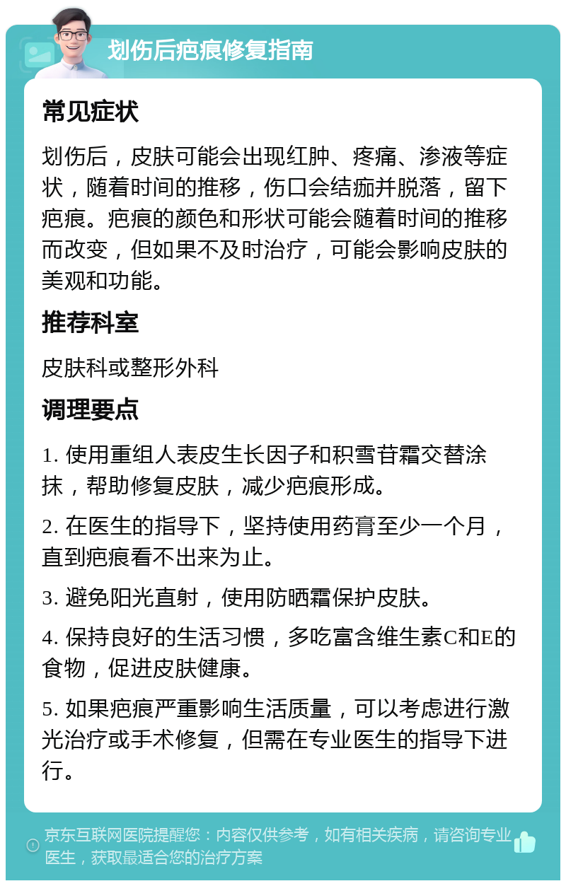 划伤后疤痕修复指南 常见症状 划伤后，皮肤可能会出现红肿、疼痛、渗液等症状，随着时间的推移，伤口会结痂并脱落，留下疤痕。疤痕的颜色和形状可能会随着时间的推移而改变，但如果不及时治疗，可能会影响皮肤的美观和功能。 推荐科室 皮肤科或整形外科 调理要点 1. 使用重组人表皮生长因子和积雪苷霜交替涂抹，帮助修复皮肤，减少疤痕形成。 2. 在医生的指导下，坚持使用药膏至少一个月，直到疤痕看不出来为止。 3. 避免阳光直射，使用防晒霜保护皮肤。 4. 保持良好的生活习惯，多吃富含维生素C和E的食物，促进皮肤健康。 5. 如果疤痕严重影响生活质量，可以考虑进行激光治疗或手术修复，但需在专业医生的指导下进行。