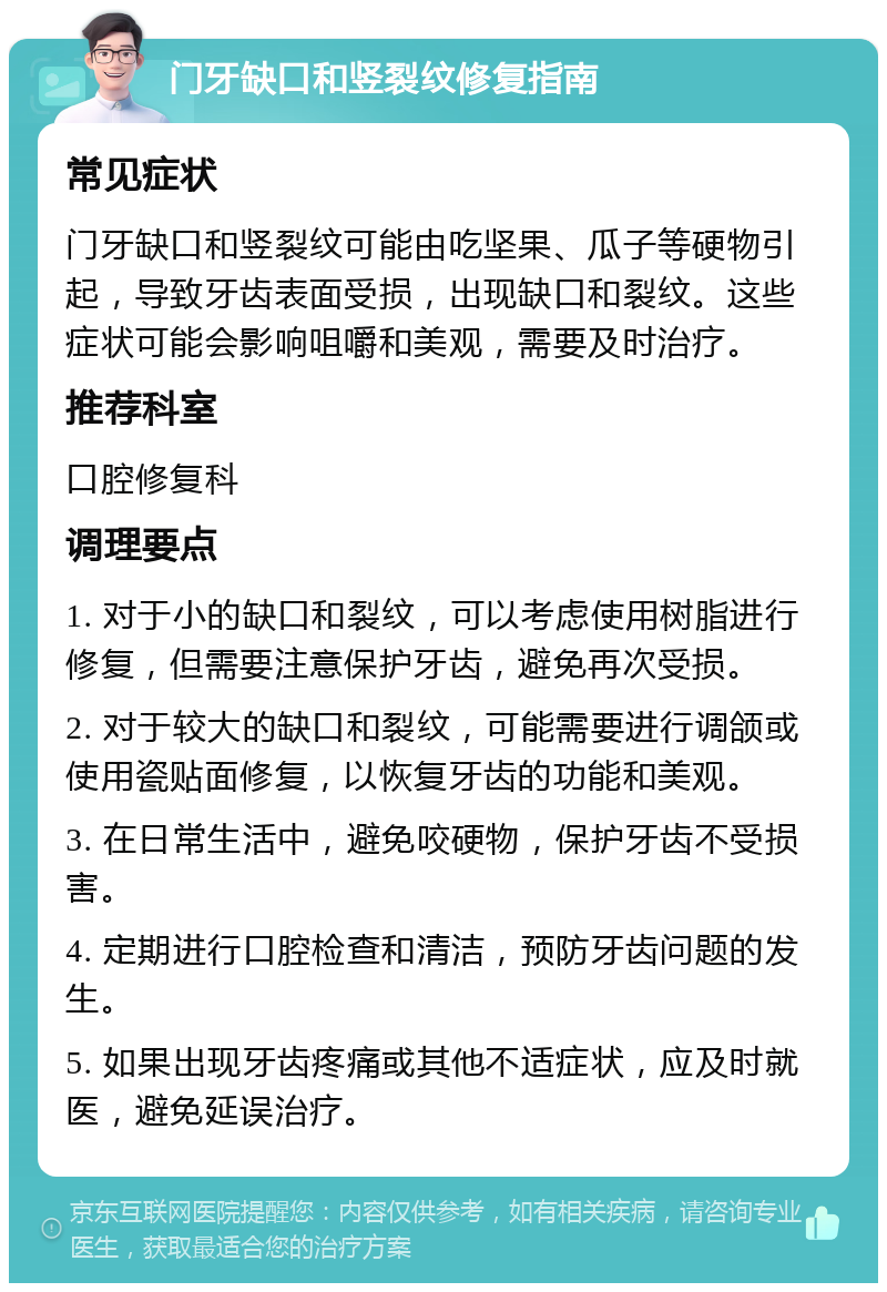 门牙缺口和竖裂纹修复指南 常见症状 门牙缺口和竖裂纹可能由吃坚果、瓜子等硬物引起，导致牙齿表面受损，出现缺口和裂纹。这些症状可能会影响咀嚼和美观，需要及时治疗。 推荐科室 口腔修复科 调理要点 1. 对于小的缺口和裂纹，可以考虑使用树脂进行修复，但需要注意保护牙齿，避免再次受损。 2. 对于较大的缺口和裂纹，可能需要进行调颌或使用瓷贴面修复，以恢复牙齿的功能和美观。 3. 在日常生活中，避免咬硬物，保护牙齿不受损害。 4. 定期进行口腔检查和清洁，预防牙齿问题的发生。 5. 如果出现牙齿疼痛或其他不适症状，应及时就医，避免延误治疗。