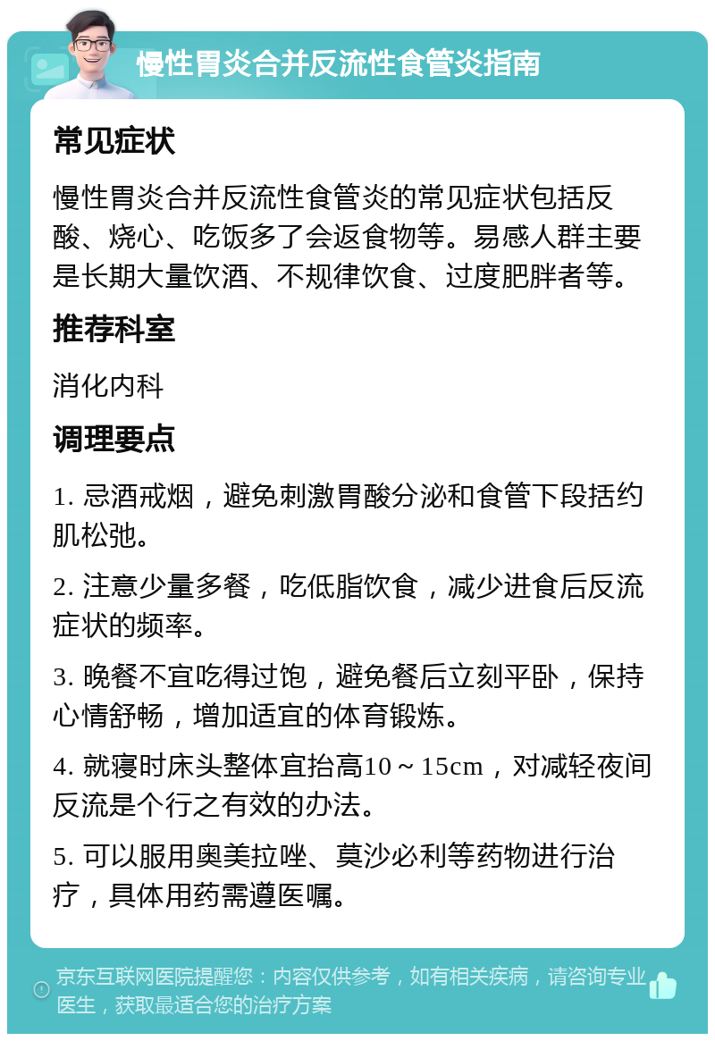 慢性胃炎合并反流性食管炎指南 常见症状 慢性胃炎合并反流性食管炎的常见症状包括反酸、烧心、吃饭多了会返食物等。易感人群主要是长期大量饮酒、不规律饮食、过度肥胖者等。 推荐科室 消化内科 调理要点 1. 忌酒戒烟，避免刺激胃酸分泌和食管下段括约肌松弛。 2. 注意少量多餐，吃低脂饮食，减少进食后反流症状的频率。 3. 晚餐不宜吃得过饱，避免餐后立刻平卧，保持心情舒畅，增加适宜的体育锻炼。 4. 就寝时床头整体宜抬高10～15cm，对减轻夜间反流是个行之有效的办法。 5. 可以服用奥美拉唑、莫沙必利等药物进行治疗，具体用药需遵医嘱。