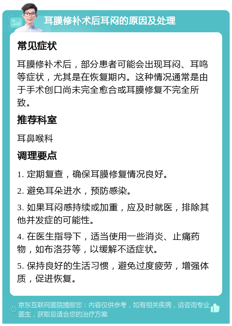 耳膜修补术后耳闷的原因及处理 常见症状 耳膜修补术后，部分患者可能会出现耳闷、耳鸣等症状，尤其是在恢复期内。这种情况通常是由于手术创口尚未完全愈合或耳膜修复不完全所致。 推荐科室 耳鼻喉科 调理要点 1. 定期复查，确保耳膜修复情况良好。 2. 避免耳朵进水，预防感染。 3. 如果耳闷感持续或加重，应及时就医，排除其他并发症的可能性。 4. 在医生指导下，适当使用一些消炎、止痛药物，如布洛芬等，以缓解不适症状。 5. 保持良好的生活习惯，避免过度疲劳，增强体质，促进恢复。