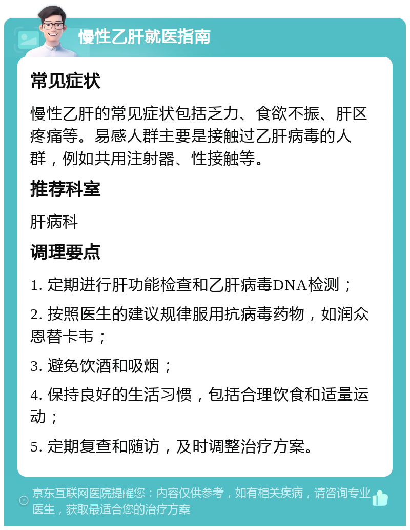 慢性乙肝就医指南 常见症状 慢性乙肝的常见症状包括乏力、食欲不振、肝区疼痛等。易感人群主要是接触过乙肝病毒的人群，例如共用注射器、性接触等。 推荐科室 肝病科 调理要点 1. 定期进行肝功能检查和乙肝病毒DNA检测； 2. 按照医生的建议规律服用抗病毒药物，如润众恩替卡韦； 3. 避免饮酒和吸烟； 4. 保持良好的生活习惯，包括合理饮食和适量运动； 5. 定期复查和随访，及时调整治疗方案。