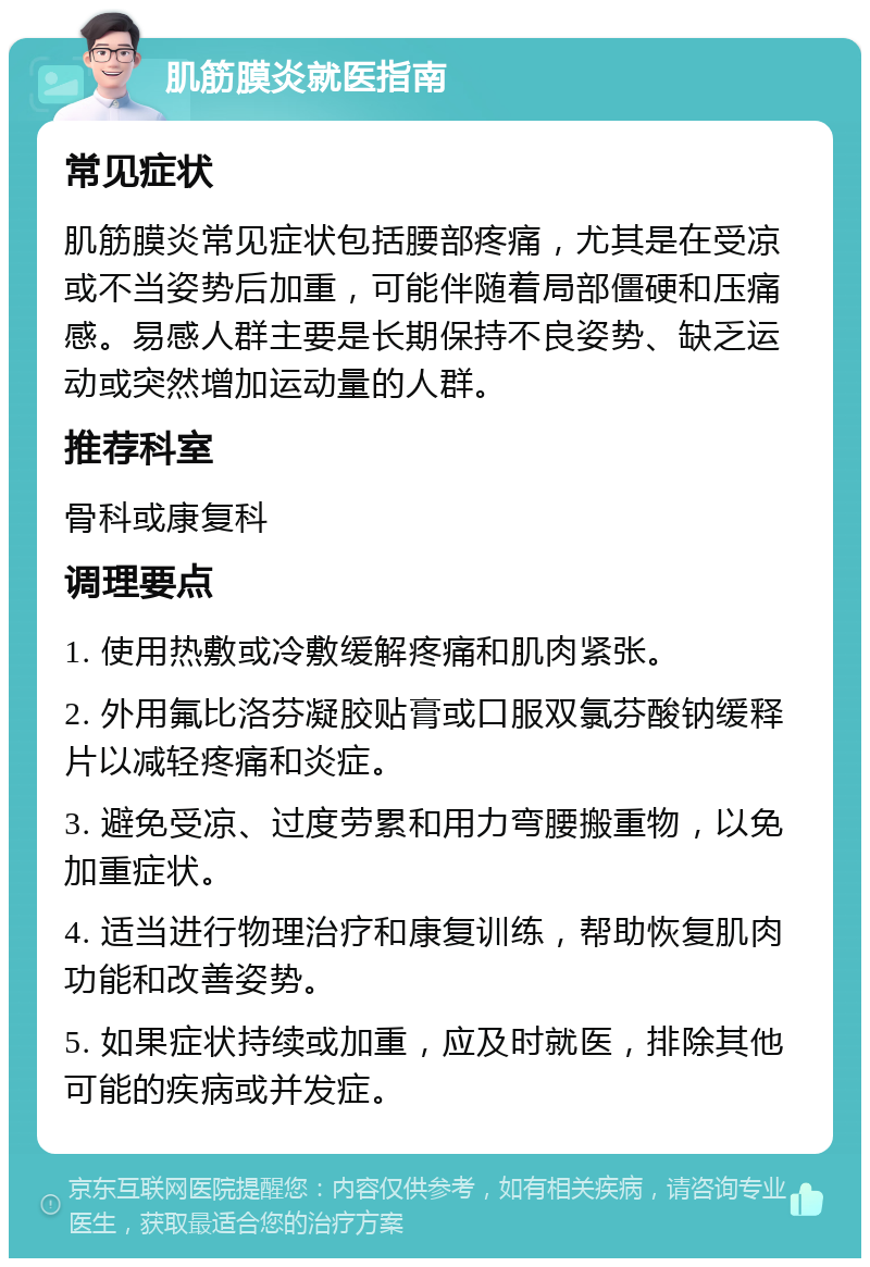 肌筋膜炎就医指南 常见症状 肌筋膜炎常见症状包括腰部疼痛，尤其是在受凉或不当姿势后加重，可能伴随着局部僵硬和压痛感。易感人群主要是长期保持不良姿势、缺乏运动或突然增加运动量的人群。 推荐科室 骨科或康复科 调理要点 1. 使用热敷或冷敷缓解疼痛和肌肉紧张。 2. 外用氟比洛芬凝胶贴膏或口服双氯芬酸钠缓释片以减轻疼痛和炎症。 3. 避免受凉、过度劳累和用力弯腰搬重物，以免加重症状。 4. 适当进行物理治疗和康复训练，帮助恢复肌肉功能和改善姿势。 5. 如果症状持续或加重，应及时就医，排除其他可能的疾病或并发症。