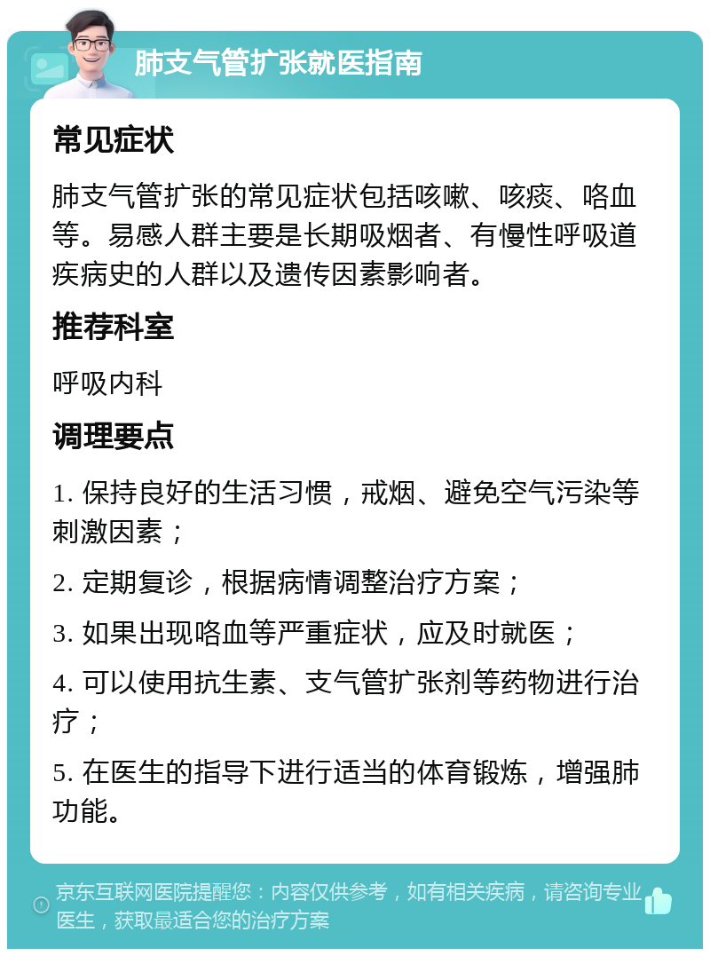 肺支气管扩张就医指南 常见症状 肺支气管扩张的常见症状包括咳嗽、咳痰、咯血等。易感人群主要是长期吸烟者、有慢性呼吸道疾病史的人群以及遗传因素影响者。 推荐科室 呼吸内科 调理要点 1. 保持良好的生活习惯，戒烟、避免空气污染等刺激因素； 2. 定期复诊，根据病情调整治疗方案； 3. 如果出现咯血等严重症状，应及时就医； 4. 可以使用抗生素、支气管扩张剂等药物进行治疗； 5. 在医生的指导下进行适当的体育锻炼，增强肺功能。