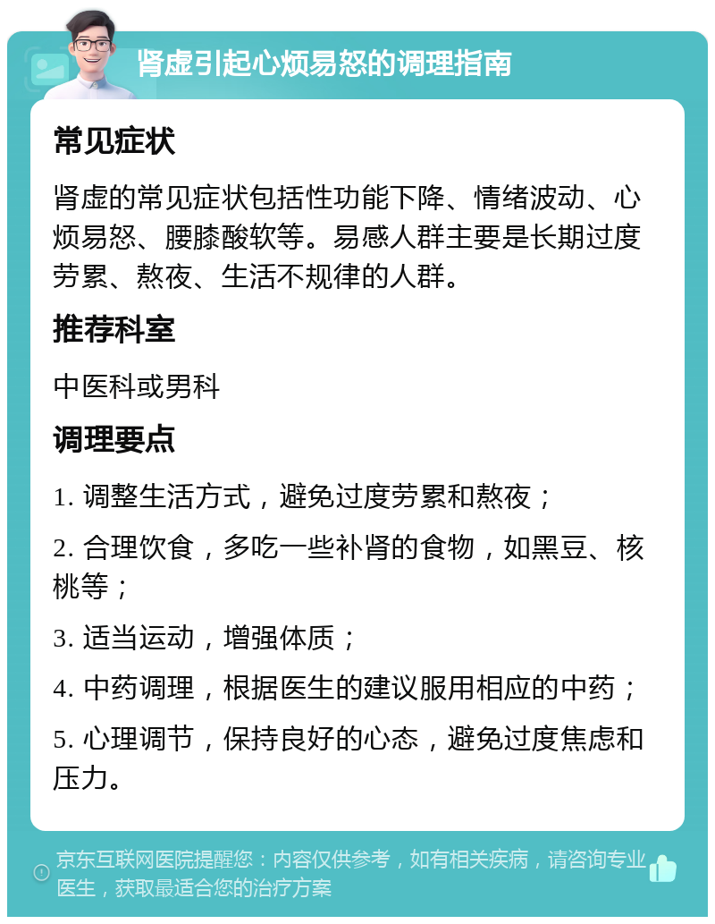 肾虚引起心烦易怒的调理指南 常见症状 肾虚的常见症状包括性功能下降、情绪波动、心烦易怒、腰膝酸软等。易感人群主要是长期过度劳累、熬夜、生活不规律的人群。 推荐科室 中医科或男科 调理要点 1. 调整生活方式，避免过度劳累和熬夜； 2. 合理饮食，多吃一些补肾的食物，如黑豆、核桃等； 3. 适当运动，增强体质； 4. 中药调理，根据医生的建议服用相应的中药； 5. 心理调节，保持良好的心态，避免过度焦虑和压力。