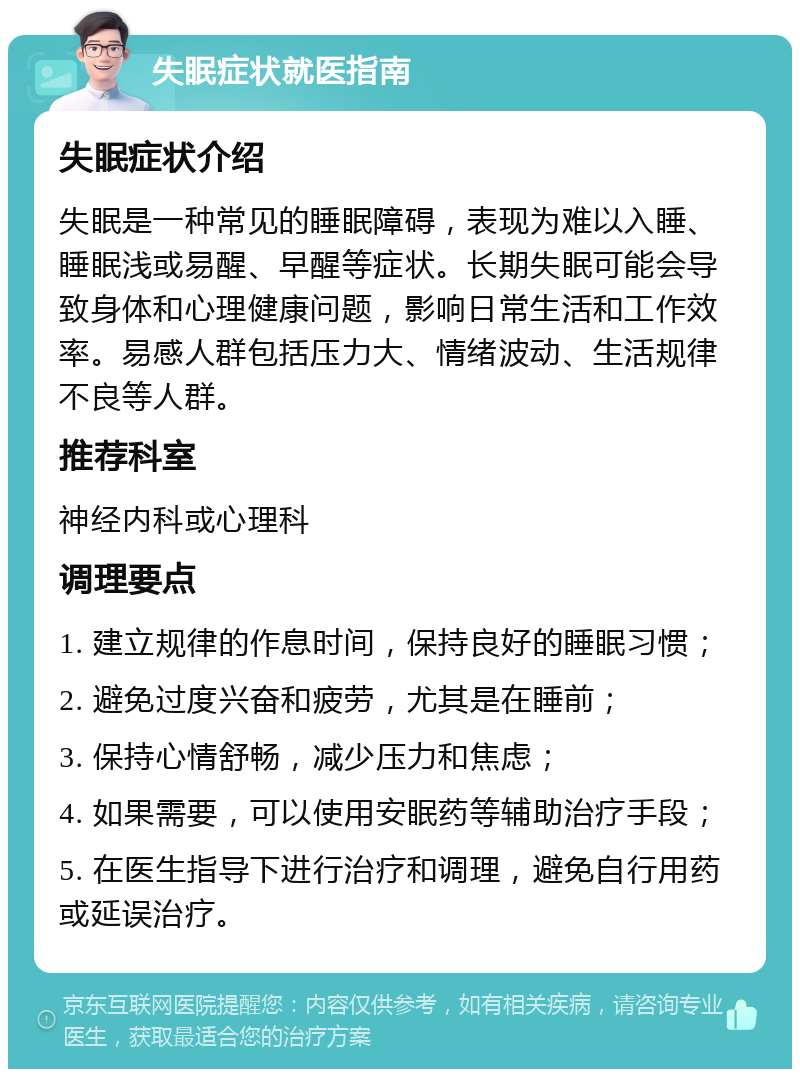 失眠症状就医指南 失眠症状介绍 失眠是一种常见的睡眠障碍，表现为难以入睡、睡眠浅或易醒、早醒等症状。长期失眠可能会导致身体和心理健康问题，影响日常生活和工作效率。易感人群包括压力大、情绪波动、生活规律不良等人群。 推荐科室 神经内科或心理科 调理要点 1. 建立规律的作息时间，保持良好的睡眠习惯； 2. 避免过度兴奋和疲劳，尤其是在睡前； 3. 保持心情舒畅，减少压力和焦虑； 4. 如果需要，可以使用安眠药等辅助治疗手段； 5. 在医生指导下进行治疗和调理，避免自行用药或延误治疗。