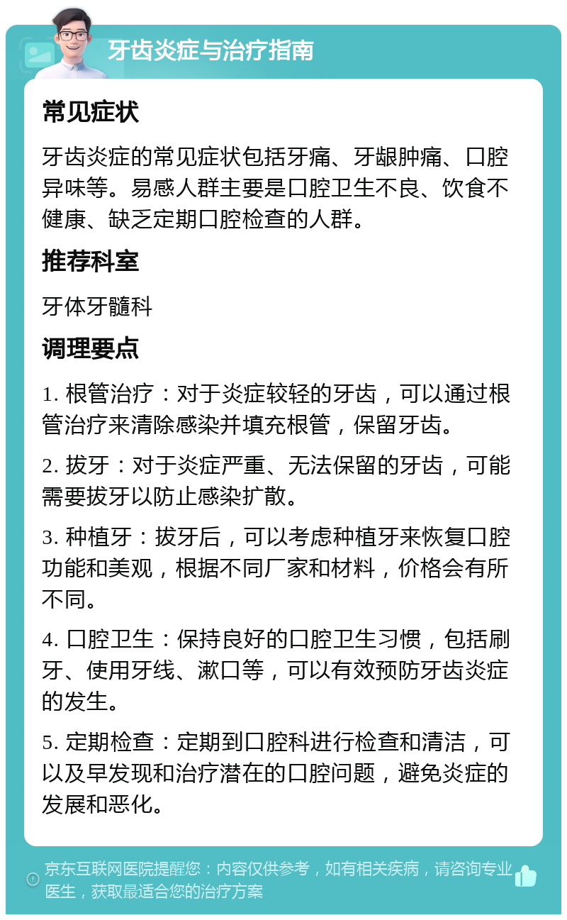 牙齿炎症与治疗指南 常见症状 牙齿炎症的常见症状包括牙痛、牙龈肿痛、口腔异味等。易感人群主要是口腔卫生不良、饮食不健康、缺乏定期口腔检查的人群。 推荐科室 牙体牙髓科 调理要点 1. 根管治疗：对于炎症较轻的牙齿，可以通过根管治疗来清除感染并填充根管，保留牙齿。 2. 拔牙：对于炎症严重、无法保留的牙齿，可能需要拔牙以防止感染扩散。 3. 种植牙：拔牙后，可以考虑种植牙来恢复口腔功能和美观，根据不同厂家和材料，价格会有所不同。 4. 口腔卫生：保持良好的口腔卫生习惯，包括刷牙、使用牙线、漱口等，可以有效预防牙齿炎症的发生。 5. 定期检查：定期到口腔科进行检查和清洁，可以及早发现和治疗潜在的口腔问题，避免炎症的发展和恶化。