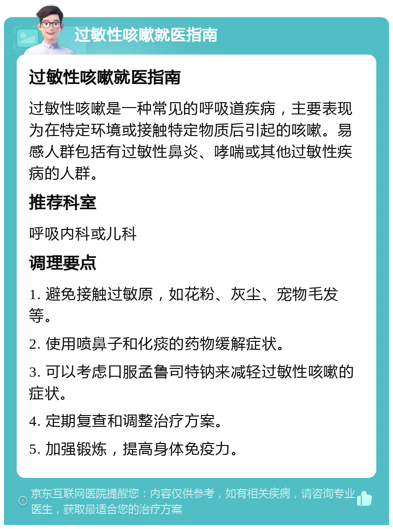 过敏性咳嗽就医指南 过敏性咳嗽就医指南 过敏性咳嗽是一种常见的呼吸道疾病，主要表现为在特定环境或接触特定物质后引起的咳嗽。易感人群包括有过敏性鼻炎、哮喘或其他过敏性疾病的人群。 推荐科室 呼吸内科或儿科 调理要点 1. 避免接触过敏原，如花粉、灰尘、宠物毛发等。 2. 使用喷鼻子和化痰的药物缓解症状。 3. 可以考虑口服孟鲁司特钠来减轻过敏性咳嗽的症状。 4. 定期复查和调整治疗方案。 5. 加强锻炼，提高身体免疫力。