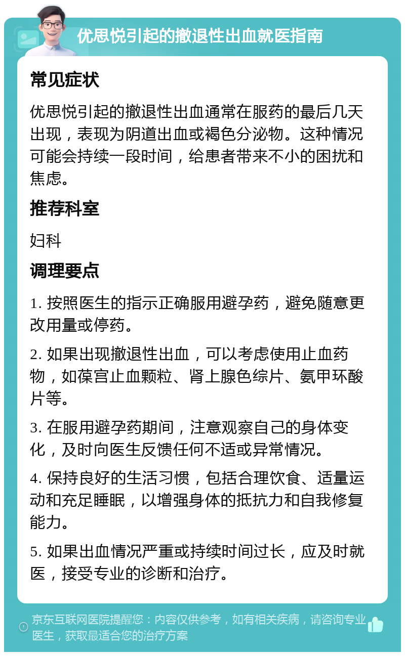 优思悦引起的撤退性出血就医指南 常见症状 优思悦引起的撤退性出血通常在服药的最后几天出现，表现为阴道出血或褐色分泌物。这种情况可能会持续一段时间，给患者带来不小的困扰和焦虑。 推荐科室 妇科 调理要点 1. 按照医生的指示正确服用避孕药，避免随意更改用量或停药。 2. 如果出现撤退性出血，可以考虑使用止血药物，如葆宫止血颗粒、肾上腺色综片、氨甲环酸片等。 3. 在服用避孕药期间，注意观察自己的身体变化，及时向医生反馈任何不适或异常情况。 4. 保持良好的生活习惯，包括合理饮食、适量运动和充足睡眠，以增强身体的抵抗力和自我修复能力。 5. 如果出血情况严重或持续时间过长，应及时就医，接受专业的诊断和治疗。