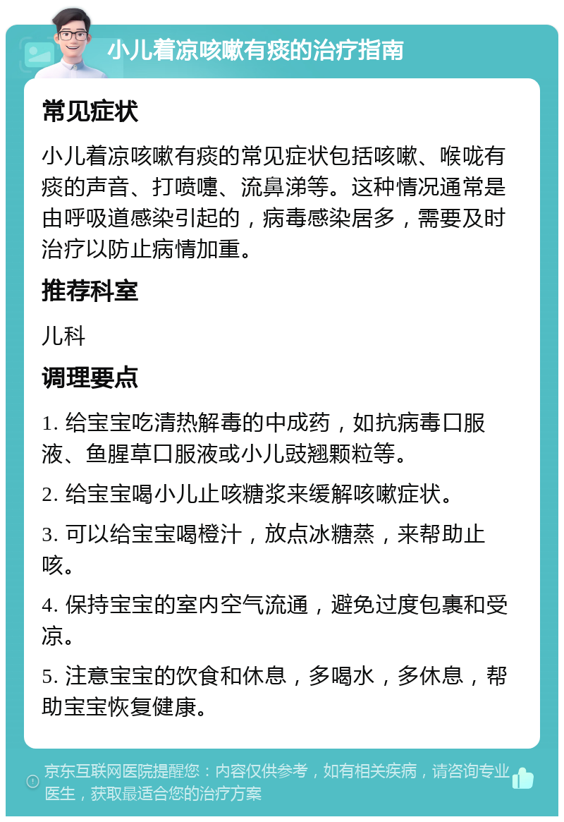 小儿着凉咳嗽有痰的治疗指南 常见症状 小儿着凉咳嗽有痰的常见症状包括咳嗽、喉咙有痰的声音、打喷嚏、流鼻涕等。这种情况通常是由呼吸道感染引起的，病毒感染居多，需要及时治疗以防止病情加重。 推荐科室 儿科 调理要点 1. 给宝宝吃清热解毒的中成药，如抗病毒口服液、鱼腥草口服液或小儿豉翘颗粒等。 2. 给宝宝喝小儿止咳糖浆来缓解咳嗽症状。 3. 可以给宝宝喝橙汁，放点冰糖蒸，来帮助止咳。 4. 保持宝宝的室内空气流通，避免过度包裹和受凉。 5. 注意宝宝的饮食和休息，多喝水，多休息，帮助宝宝恢复健康。