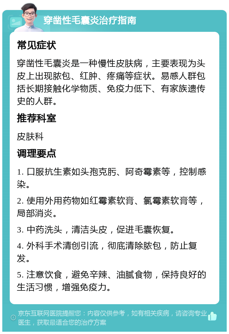 穿凿性毛囊炎治疗指南 常见症状 穿凿性毛囊炎是一种慢性皮肤病，主要表现为头皮上出现脓包、红肿、疼痛等症状。易感人群包括长期接触化学物质、免疫力低下、有家族遗传史的人群。 推荐科室 皮肤科 调理要点 1. 口服抗生素如头孢克肟、阿奇霉素等，控制感染。 2. 使用外用药物如红霉素软膏、氯霉素软膏等，局部消炎。 3. 中药洗头，清洁头皮，促进毛囊恢复。 4. 外科手术清创引流，彻底清除脓包，防止复发。 5. 注意饮食，避免辛辣、油腻食物，保持良好的生活习惯，增强免疫力。