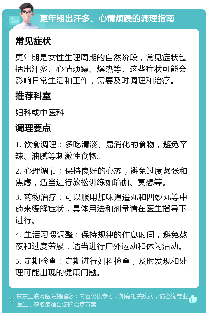 更年期出汗多、心情烦躁的调理指南 常见症状 更年期是女性生理周期的自然阶段，常见症状包括出汗多、心情烦躁、燥热等。这些症状可能会影响日常生活和工作，需要及时调理和治疗。 推荐科室 妇科或中医科 调理要点 1. 饮食调理：多吃清淡、易消化的食物，避免辛辣、油腻等刺激性食物。 2. 心理调节：保持良好的心态，避免过度紧张和焦虑，适当进行放松训练如瑜伽、冥想等。 3. 药物治疗：可以服用加味逍遥丸和四妙丸等中药来缓解症状，具体用法和剂量请在医生指导下进行。 4. 生活习惯调整：保持规律的作息时间，避免熬夜和过度劳累，适当进行户外运动和休闲活动。 5. 定期检查：定期进行妇科检查，及时发现和处理可能出现的健康问题。