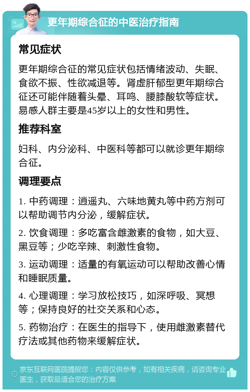 更年期综合征的中医治疗指南 常见症状 更年期综合征的常见症状包括情绪波动、失眠、食欲不振、性欲减退等。肾虚肝郁型更年期综合征还可能伴随着头晕、耳鸣、腰膝酸软等症状。易感人群主要是45岁以上的女性和男性。 推荐科室 妇科、内分泌科、中医科等都可以就诊更年期综合征。 调理要点 1. 中药调理：逍遥丸、六味地黄丸等中药方剂可以帮助调节内分泌，缓解症状。 2. 饮食调理：多吃富含雌激素的食物，如大豆、黑豆等；少吃辛辣、刺激性食物。 3. 运动调理：适量的有氧运动可以帮助改善心情和睡眠质量。 4. 心理调理：学习放松技巧，如深呼吸、冥想等；保持良好的社交关系和心态。 5. 药物治疗：在医生的指导下，使用雌激素替代疗法或其他药物来缓解症状。