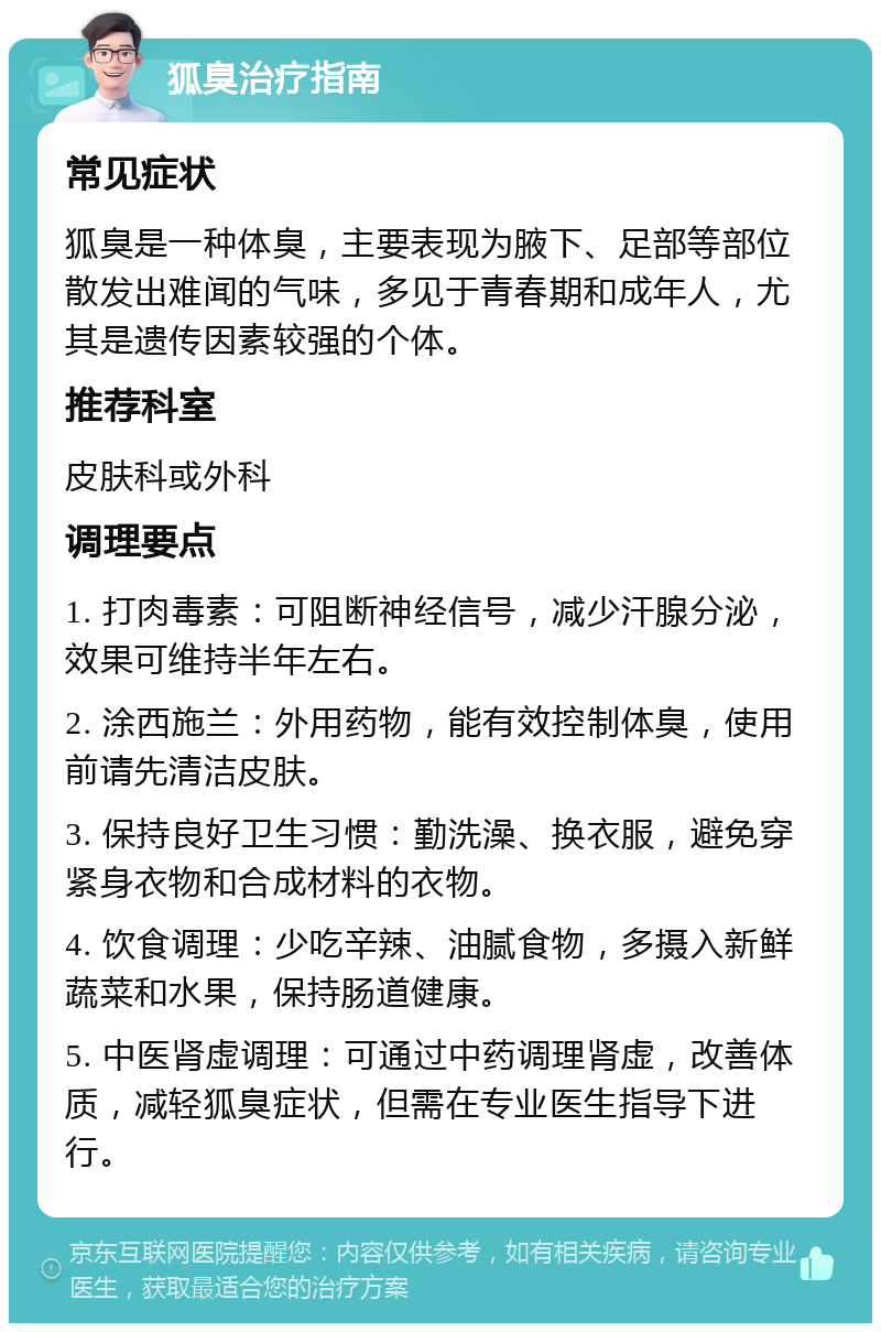 狐臭治疗指南 常见症状 狐臭是一种体臭，主要表现为腋下、足部等部位散发出难闻的气味，多见于青春期和成年人，尤其是遗传因素较强的个体。 推荐科室 皮肤科或外科 调理要点 1. 打肉毒素：可阻断神经信号，减少汗腺分泌，效果可维持半年左右。 2. 涂西施兰：外用药物，能有效控制体臭，使用前请先清洁皮肤。 3. 保持良好卫生习惯：勤洗澡、换衣服，避免穿紧身衣物和合成材料的衣物。 4. 饮食调理：少吃辛辣、油腻食物，多摄入新鲜蔬菜和水果，保持肠道健康。 5. 中医肾虚调理：可通过中药调理肾虚，改善体质，减轻狐臭症状，但需在专业医生指导下进行。