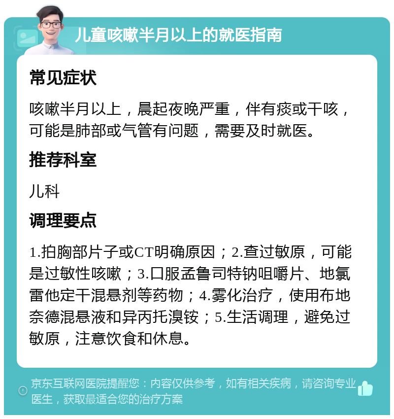 儿童咳嗽半月以上的就医指南 常见症状 咳嗽半月以上，晨起夜晚严重，伴有痰或干咳，可能是肺部或气管有问题，需要及时就医。 推荐科室 儿科 调理要点 1.拍胸部片子或CT明确原因；2.查过敏原，可能是过敏性咳嗽；3.口服孟鲁司特钠咀嚼片、地氯雷他定干混悬剂等药物；4.雾化治疗，使用布地奈德混悬液和异丙托溴铵；5.生活调理，避免过敏原，注意饮食和休息。