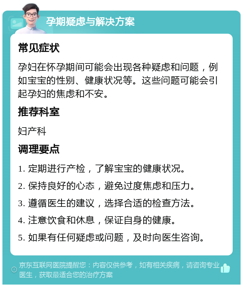 孕期疑虑与解决方案 常见症状 孕妇在怀孕期间可能会出现各种疑虑和问题，例如宝宝的性别、健康状况等。这些问题可能会引起孕妇的焦虑和不安。 推荐科室 妇产科 调理要点 1. 定期进行产检，了解宝宝的健康状况。 2. 保持良好的心态，避免过度焦虑和压力。 3. 遵循医生的建议，选择合适的检查方法。 4. 注意饮食和休息，保证自身的健康。 5. 如果有任何疑虑或问题，及时向医生咨询。