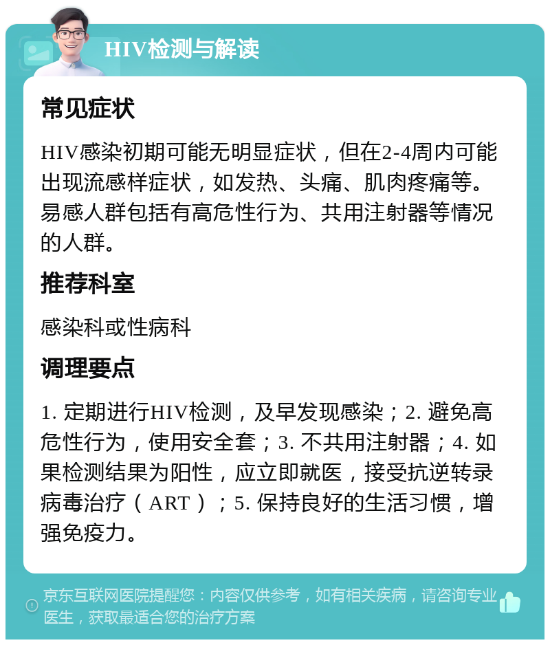 HIV检测与解读 常见症状 HIV感染初期可能无明显症状，但在2-4周内可能出现流感样症状，如发热、头痛、肌肉疼痛等。易感人群包括有高危性行为、共用注射器等情况的人群。 推荐科室 感染科或性病科 调理要点 1. 定期进行HIV检测，及早发现感染；2. 避免高危性行为，使用安全套；3. 不共用注射器；4. 如果检测结果为阳性，应立即就医，接受抗逆转录病毒治疗（ART）；5. 保持良好的生活习惯，增强免疫力。