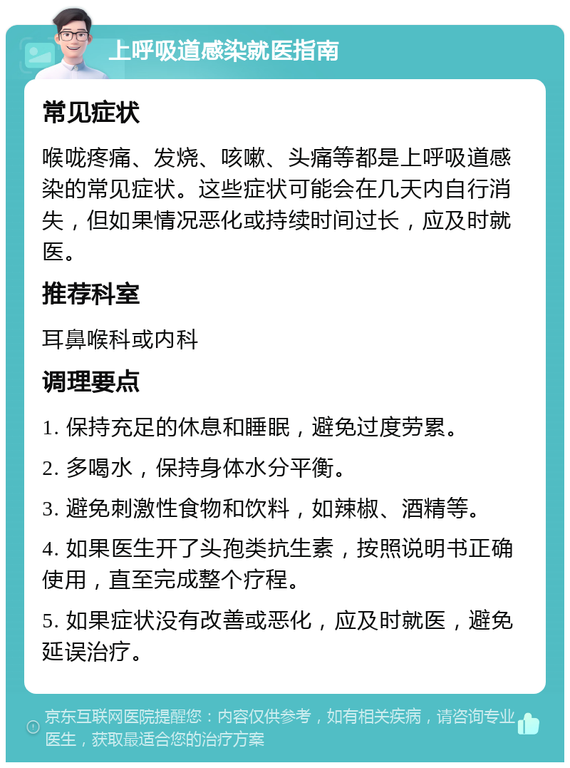 上呼吸道感染就医指南 常见症状 喉咙疼痛、发烧、咳嗽、头痛等都是上呼吸道感染的常见症状。这些症状可能会在几天内自行消失，但如果情况恶化或持续时间过长，应及时就医。 推荐科室 耳鼻喉科或内科 调理要点 1. 保持充足的休息和睡眠，避免过度劳累。 2. 多喝水，保持身体水分平衡。 3. 避免刺激性食物和饮料，如辣椒、酒精等。 4. 如果医生开了头孢类抗生素，按照说明书正确使用，直至完成整个疗程。 5. 如果症状没有改善或恶化，应及时就医，避免延误治疗。