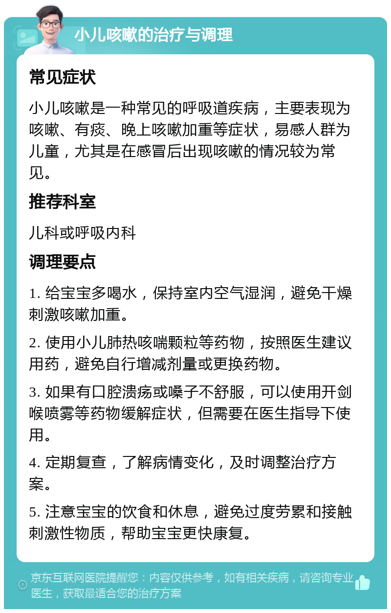 小儿咳嗽的治疗与调理 常见症状 小儿咳嗽是一种常见的呼吸道疾病，主要表现为咳嗽、有痰、晚上咳嗽加重等症状，易感人群为儿童，尤其是在感冒后出现咳嗽的情况较为常见。 推荐科室 儿科或呼吸内科 调理要点 1. 给宝宝多喝水，保持室内空气湿润，避免干燥刺激咳嗽加重。 2. 使用小儿肺热咳喘颗粒等药物，按照医生建议用药，避免自行增减剂量或更换药物。 3. 如果有口腔溃疡或嗓子不舒服，可以使用开剑喉喷雾等药物缓解症状，但需要在医生指导下使用。 4. 定期复查，了解病情变化，及时调整治疗方案。 5. 注意宝宝的饮食和休息，避免过度劳累和接触刺激性物质，帮助宝宝更快康复。