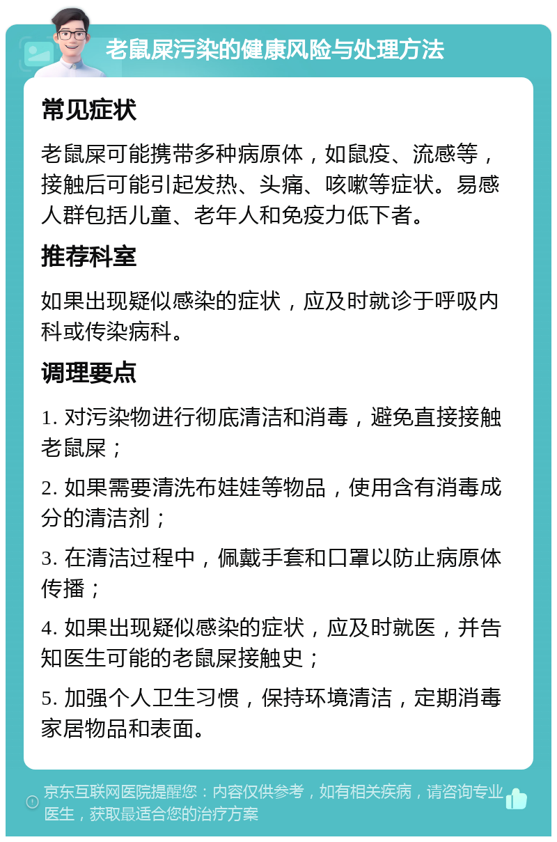 老鼠屎污染的健康风险与处理方法 常见症状 老鼠屎可能携带多种病原体，如鼠疫、流感等，接触后可能引起发热、头痛、咳嗽等症状。易感人群包括儿童、老年人和免疫力低下者。 推荐科室 如果出现疑似感染的症状，应及时就诊于呼吸内科或传染病科。 调理要点 1. 对污染物进行彻底清洁和消毒，避免直接接触老鼠屎； 2. 如果需要清洗布娃娃等物品，使用含有消毒成分的清洁剂； 3. 在清洁过程中，佩戴手套和口罩以防止病原体传播； 4. 如果出现疑似感染的症状，应及时就医，并告知医生可能的老鼠屎接触史； 5. 加强个人卫生习惯，保持环境清洁，定期消毒家居物品和表面。