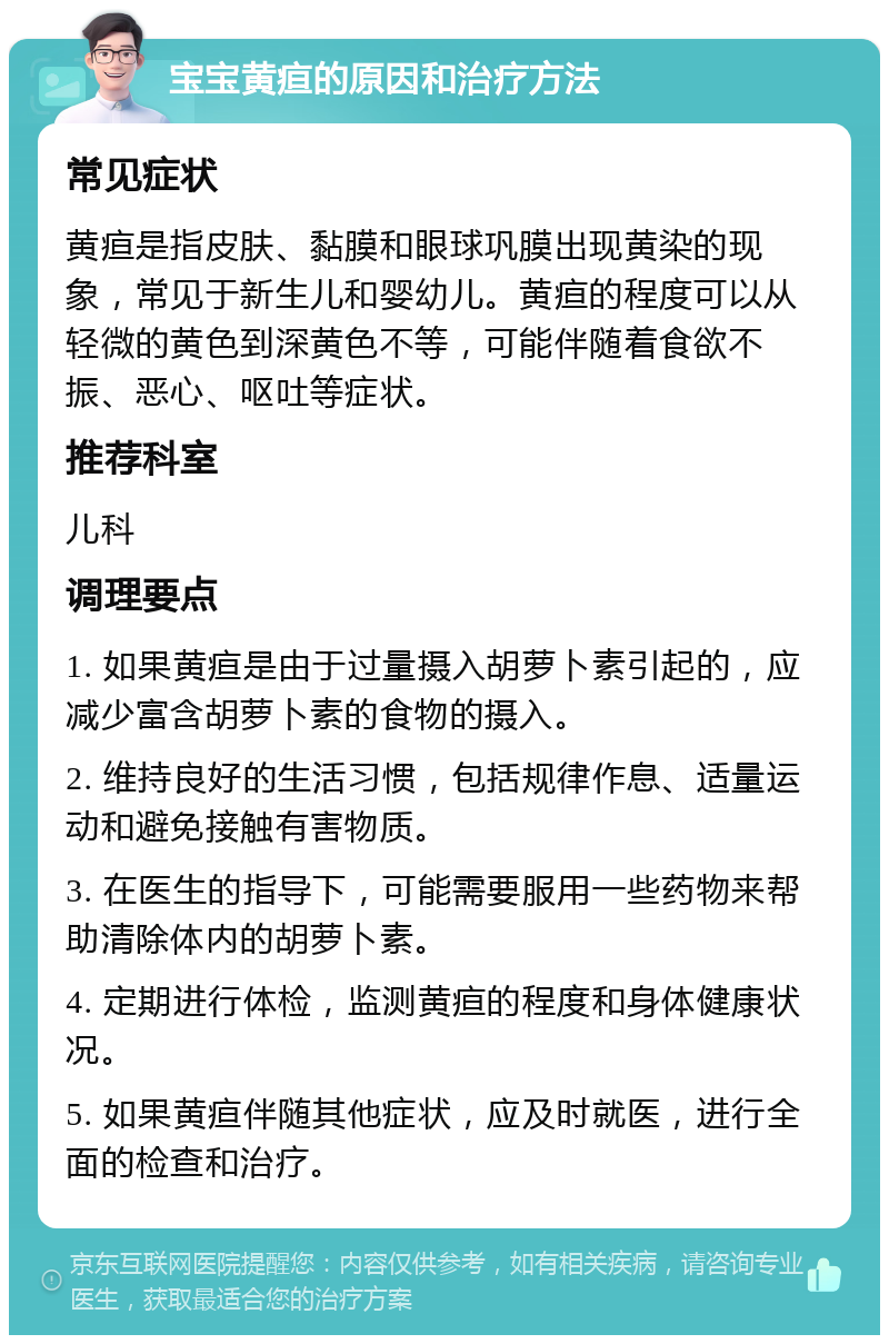 宝宝黄疸的原因和治疗方法 常见症状 黄疸是指皮肤、黏膜和眼球巩膜出现黄染的现象，常见于新生儿和婴幼儿。黄疸的程度可以从轻微的黄色到深黄色不等，可能伴随着食欲不振、恶心、呕吐等症状。 推荐科室 儿科 调理要点 1. 如果黄疸是由于过量摄入胡萝卜素引起的，应减少富含胡萝卜素的食物的摄入。 2. 维持良好的生活习惯，包括规律作息、适量运动和避免接触有害物质。 3. 在医生的指导下，可能需要服用一些药物来帮助清除体内的胡萝卜素。 4. 定期进行体检，监测黄疸的程度和身体健康状况。 5. 如果黄疸伴随其他症状，应及时就医，进行全面的检查和治疗。