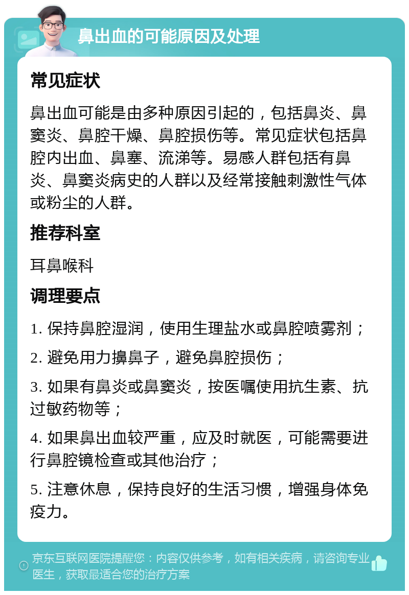 鼻出血的可能原因及处理 常见症状 鼻出血可能是由多种原因引起的，包括鼻炎、鼻窦炎、鼻腔干燥、鼻腔损伤等。常见症状包括鼻腔内出血、鼻塞、流涕等。易感人群包括有鼻炎、鼻窦炎病史的人群以及经常接触刺激性气体或粉尘的人群。 推荐科室 耳鼻喉科 调理要点 1. 保持鼻腔湿润，使用生理盐水或鼻腔喷雾剂； 2. 避免用力擤鼻子，避免鼻腔损伤； 3. 如果有鼻炎或鼻窦炎，按医嘱使用抗生素、抗过敏药物等； 4. 如果鼻出血较严重，应及时就医，可能需要进行鼻腔镜检查或其他治疗； 5. 注意休息，保持良好的生活习惯，增强身体免疫力。