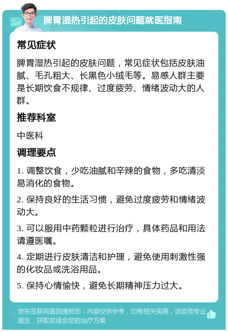 脾胃湿热引起的皮肤问题就医指南 常见症状 脾胃湿热引起的皮肤问题，常见症状包括皮肤油腻、毛孔粗大、长黑色小绒毛等。易感人群主要是长期饮食不规律、过度疲劳、情绪波动大的人群。 推荐科室 中医科 调理要点 1. 调整饮食，少吃油腻和辛辣的食物，多吃清淡易消化的食物。 2. 保持良好的生活习惯，避免过度疲劳和情绪波动大。 3. 可以服用中药颗粒进行治疗，具体药品和用法请遵医嘱。 4. 定期进行皮肤清洁和护理，避免使用刺激性强的化妆品或洗浴用品。 5. 保持心情愉快，避免长期精神压力过大。