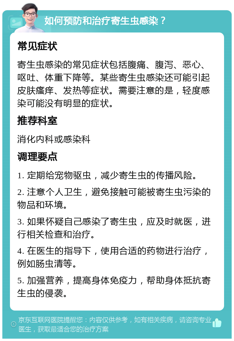 如何预防和治疗寄生虫感染？ 常见症状 寄生虫感染的常见症状包括腹痛、腹泻、恶心、呕吐、体重下降等。某些寄生虫感染还可能引起皮肤瘙痒、发热等症状。需要注意的是，轻度感染可能没有明显的症状。 推荐科室 消化内科或感染科 调理要点 1. 定期给宠物驱虫，减少寄生虫的传播风险。 2. 注意个人卫生，避免接触可能被寄生虫污染的物品和环境。 3. 如果怀疑自己感染了寄生虫，应及时就医，进行相关检查和治疗。 4. 在医生的指导下，使用合适的药物进行治疗，例如肠虫清等。 5. 加强营养，提高身体免疫力，帮助身体抵抗寄生虫的侵袭。