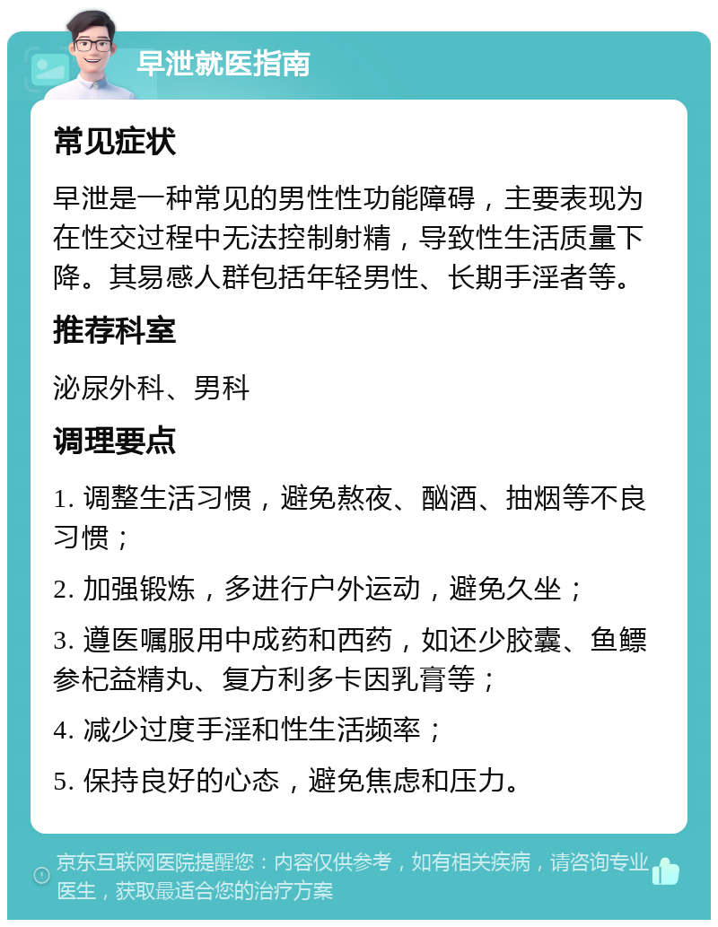 早泄就医指南 常见症状 早泄是一种常见的男性性功能障碍，主要表现为在性交过程中无法控制射精，导致性生活质量下降。其易感人群包括年轻男性、长期手淫者等。 推荐科室 泌尿外科、男科 调理要点 1. 调整生活习惯，避免熬夜、酗酒、抽烟等不良习惯； 2. 加强锻炼，多进行户外运动，避免久坐； 3. 遵医嘱服用中成药和西药，如还少胶囊、鱼鳔参杞益精丸、复方利多卡因乳膏等； 4. 减少过度手淫和性生活频率； 5. 保持良好的心态，避免焦虑和压力。