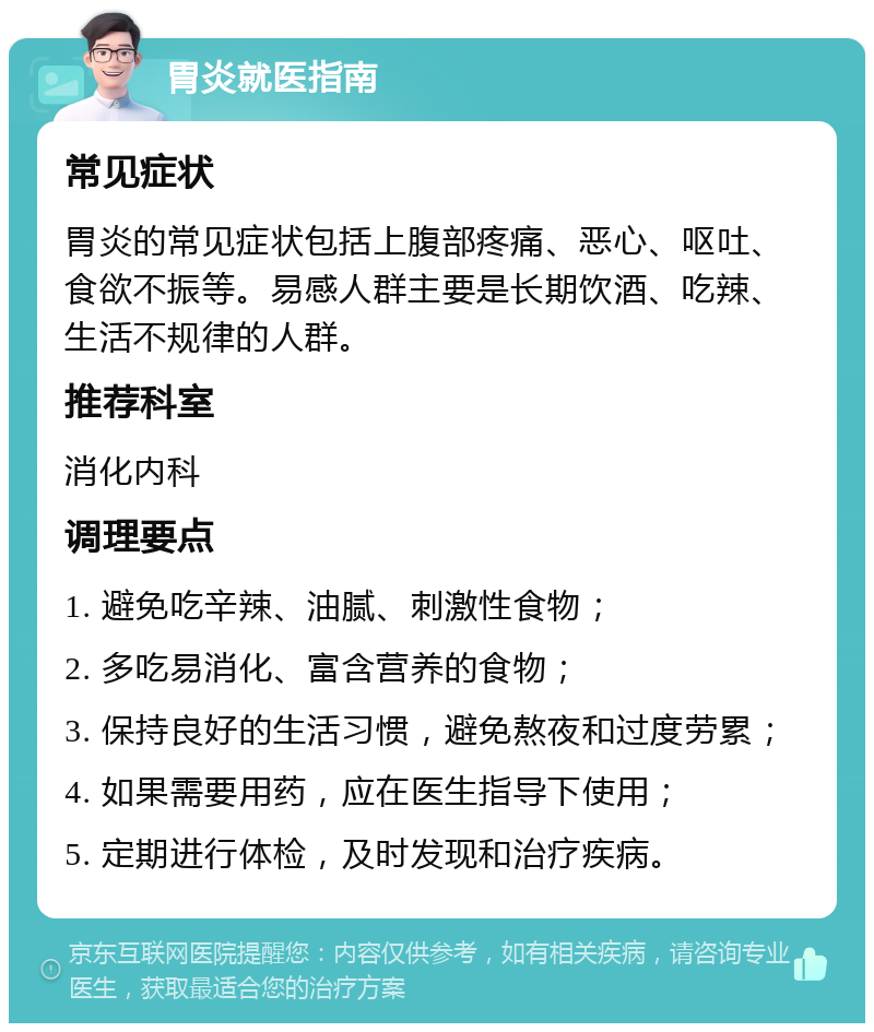 胃炎就医指南 常见症状 胃炎的常见症状包括上腹部疼痛、恶心、呕吐、食欲不振等。易感人群主要是长期饮酒、吃辣、生活不规律的人群。 推荐科室 消化内科 调理要点 1. 避免吃辛辣、油腻、刺激性食物； 2. 多吃易消化、富含营养的食物； 3. 保持良好的生活习惯，避免熬夜和过度劳累； 4. 如果需要用药，应在医生指导下使用； 5. 定期进行体检，及时发现和治疗疾病。