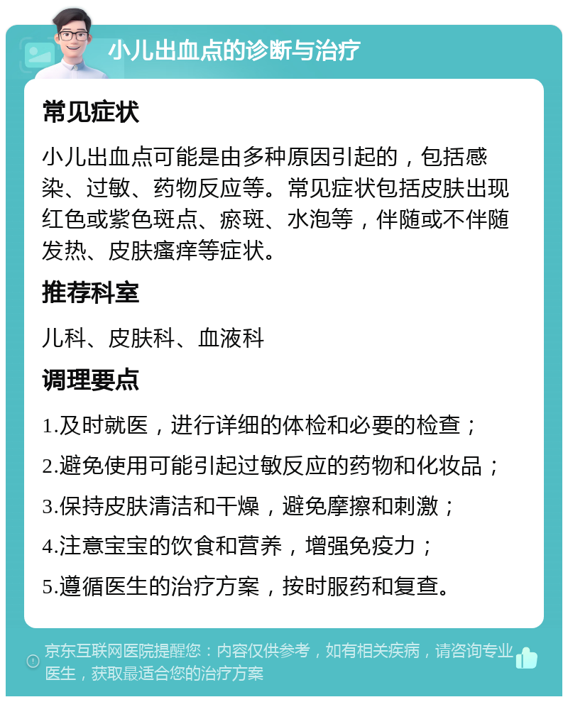 小儿出血点的诊断与治疗 常见症状 小儿出血点可能是由多种原因引起的，包括感染、过敏、药物反应等。常见症状包括皮肤出现红色或紫色斑点、瘀斑、水泡等，伴随或不伴随发热、皮肤瘙痒等症状。 推荐科室 儿科、皮肤科、血液科 调理要点 1.及时就医，进行详细的体检和必要的检查； 2.避免使用可能引起过敏反应的药物和化妆品； 3.保持皮肤清洁和干燥，避免摩擦和刺激； 4.注意宝宝的饮食和营养，增强免疫力； 5.遵循医生的治疗方案，按时服药和复查。