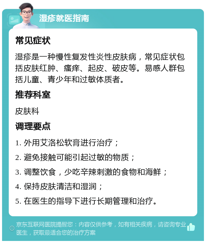 湿疹就医指南 常见症状 湿疹是一种慢性复发性炎性皮肤病，常见症状包括皮肤红肿、瘙痒、起皮、破皮等。易感人群包括儿童、青少年和过敏体质者。 推荐科室 皮肤科 调理要点 1. 外用艾洛松软膏进行治疗； 2. 避免接触可能引起过敏的物质； 3. 调整饮食，少吃辛辣刺激的食物和海鲜； 4. 保持皮肤清洁和湿润； 5. 在医生的指导下进行长期管理和治疗。