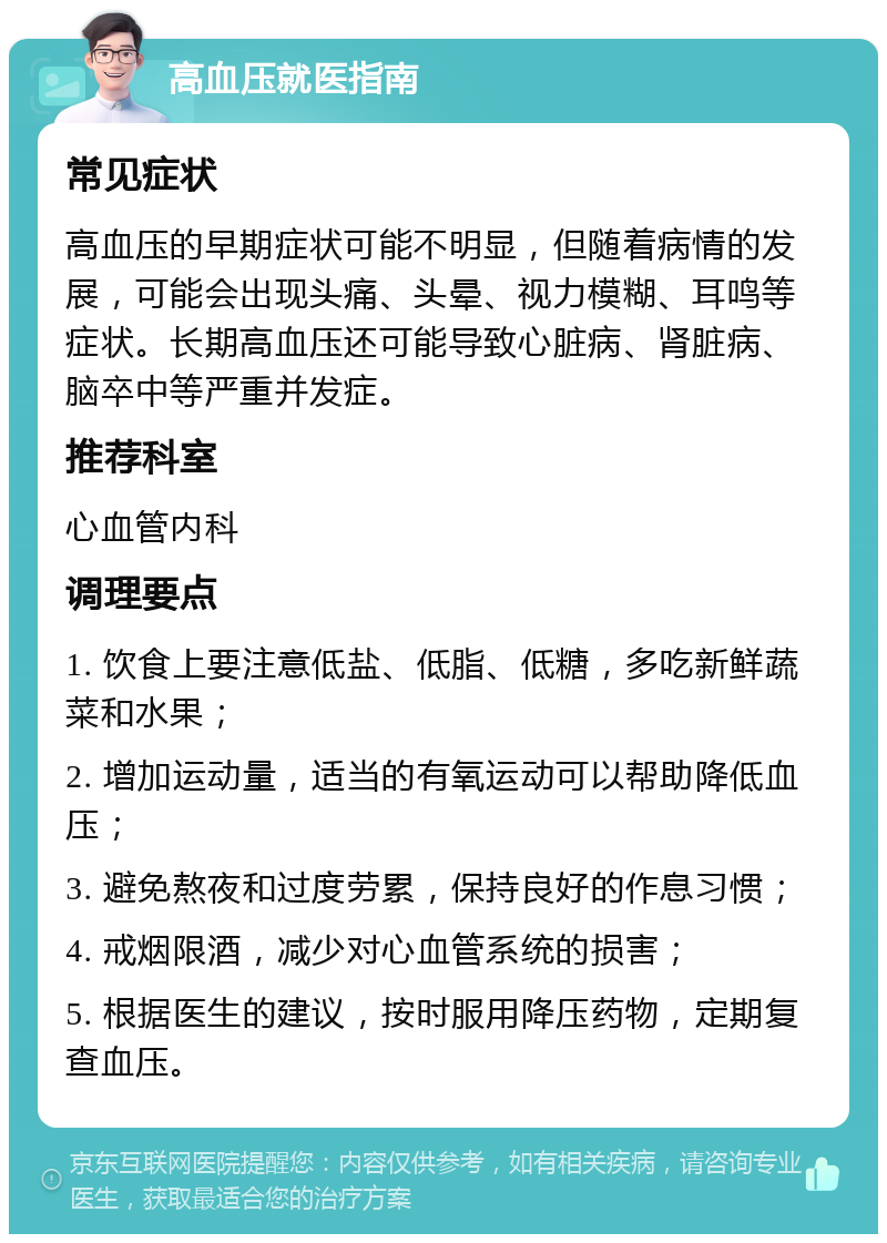 高血压就医指南 常见症状 高血压的早期症状可能不明显，但随着病情的发展，可能会出现头痛、头晕、视力模糊、耳鸣等症状。长期高血压还可能导致心脏病、肾脏病、脑卒中等严重并发症。 推荐科室 心血管内科 调理要点 1. 饮食上要注意低盐、低脂、低糖，多吃新鲜蔬菜和水果； 2. 增加运动量，适当的有氧运动可以帮助降低血压； 3. 避免熬夜和过度劳累，保持良好的作息习惯； 4. 戒烟限酒，减少对心血管系统的损害； 5. 根据医生的建议，按时服用降压药物，定期复查血压。