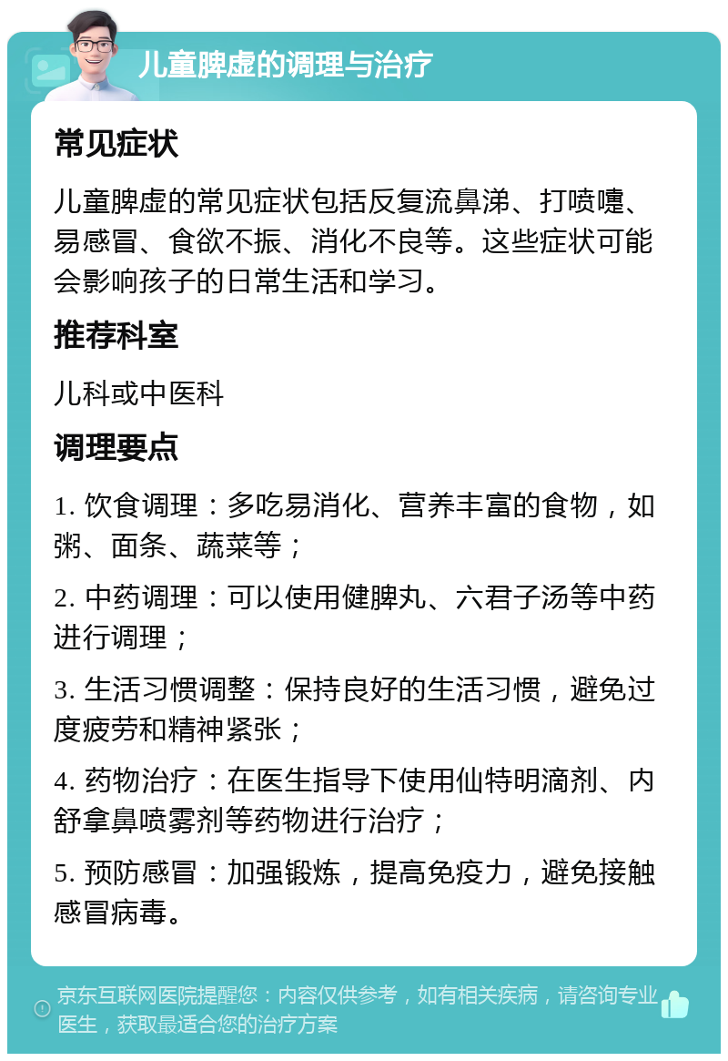 儿童脾虚的调理与治疗 常见症状 儿童脾虚的常见症状包括反复流鼻涕、打喷嚏、易感冒、食欲不振、消化不良等。这些症状可能会影响孩子的日常生活和学习。 推荐科室 儿科或中医科 调理要点 1. 饮食调理：多吃易消化、营养丰富的食物，如粥、面条、蔬菜等； 2. 中药调理：可以使用健脾丸、六君子汤等中药进行调理； 3. 生活习惯调整：保持良好的生活习惯，避免过度疲劳和精神紧张； 4. 药物治疗：在医生指导下使用仙特明滴剂、内舒拿鼻喷雾剂等药物进行治疗； 5. 预防感冒：加强锻炼，提高免疫力，避免接触感冒病毒。