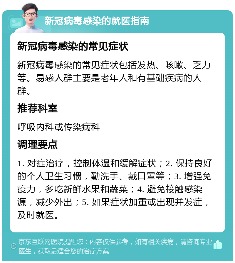 新冠病毒感染的就医指南 新冠病毒感染的常见症状 新冠病毒感染的常见症状包括发热、咳嗽、乏力等。易感人群主要是老年人和有基础疾病的人群。 推荐科室 呼吸内科或传染病科 调理要点 1. 对症治疗，控制体温和缓解症状；2. 保持良好的个人卫生习惯，勤洗手、戴口罩等；3. 增强免疫力，多吃新鲜水果和蔬菜；4. 避免接触感染源，减少外出；5. 如果症状加重或出现并发症，及时就医。