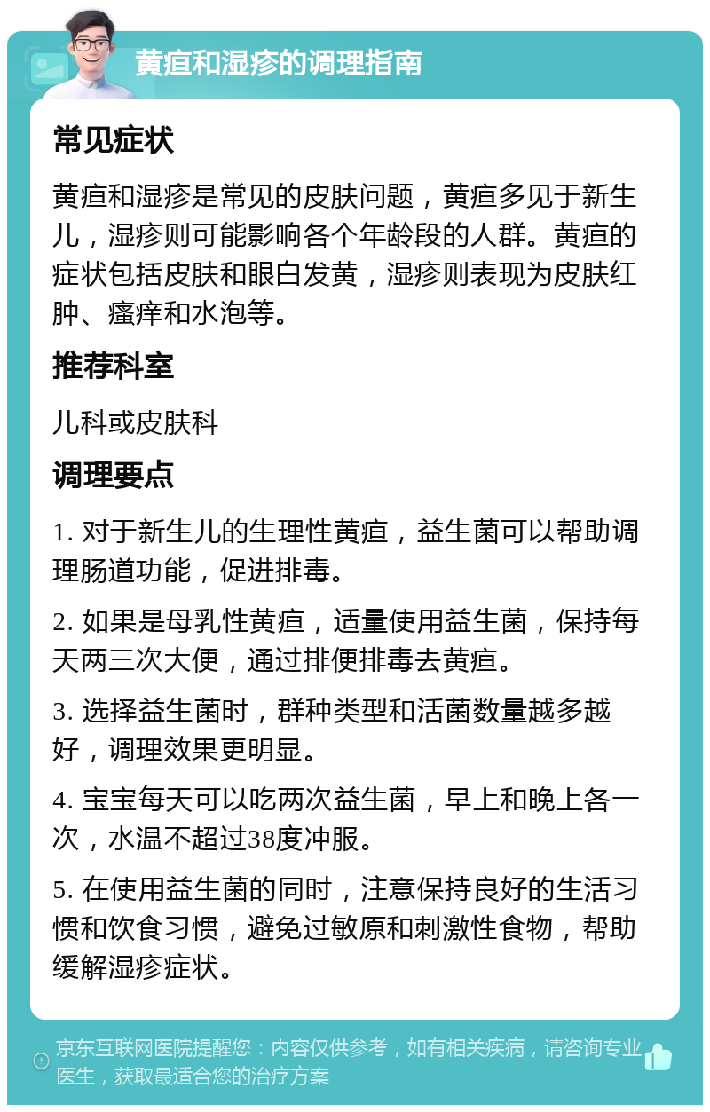 黄疸和湿疹的调理指南 常见症状 黄疸和湿疹是常见的皮肤问题，黄疸多见于新生儿，湿疹则可能影响各个年龄段的人群。黄疸的症状包括皮肤和眼白发黄，湿疹则表现为皮肤红肿、瘙痒和水泡等。 推荐科室 儿科或皮肤科 调理要点 1. 对于新生儿的生理性黄疸，益生菌可以帮助调理肠道功能，促进排毒。 2. 如果是母乳性黄疸，适量使用益生菌，保持每天两三次大便，通过排便排毒去黄疸。 3. 选择益生菌时，群种类型和活菌数量越多越好，调理效果更明显。 4. 宝宝每天可以吃两次益生菌，早上和晚上各一次，水温不超过38度冲服。 5. 在使用益生菌的同时，注意保持良好的生活习惯和饮食习惯，避免过敏原和刺激性食物，帮助缓解湿疹症状。