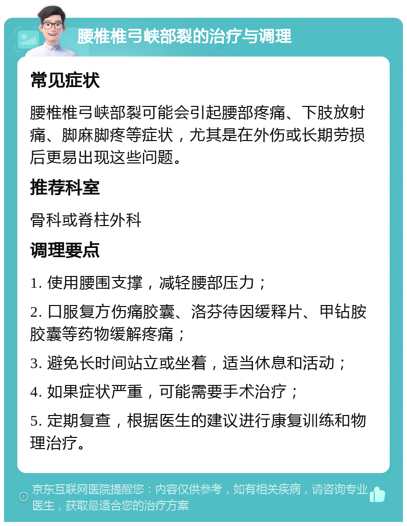 腰椎椎弓峡部裂的治疗与调理 常见症状 腰椎椎弓峡部裂可能会引起腰部疼痛、下肢放射痛、脚麻脚疼等症状，尤其是在外伤或长期劳损后更易出现这些问题。 推荐科室 骨科或脊柱外科 调理要点 1. 使用腰围支撑，减轻腰部压力； 2. 口服复方伤痛胶囊、洛芬待因缓释片、甲钻胺胶囊等药物缓解疼痛； 3. 避免长时间站立或坐着，适当休息和活动； 4. 如果症状严重，可能需要手术治疗； 5. 定期复查，根据医生的建议进行康复训练和物理治疗。