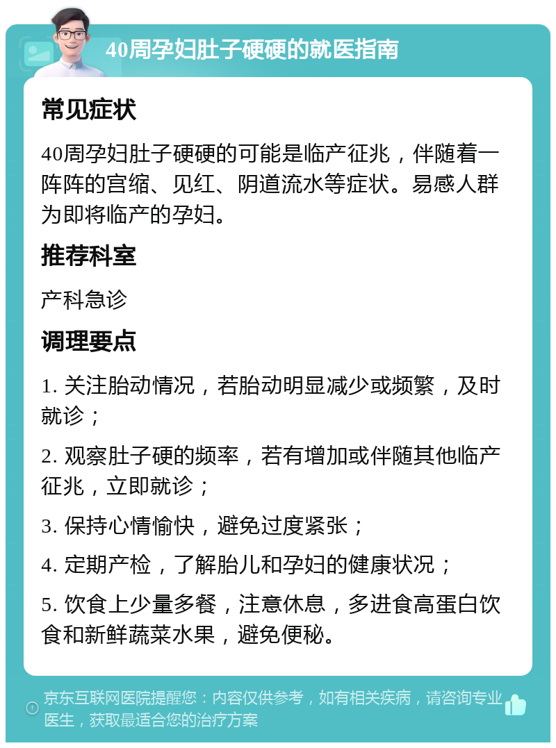 40周孕妇肚子硬硬的就医指南 常见症状 40周孕妇肚子硬硬的可能是临产征兆，伴随着一阵阵的宫缩、见红、阴道流水等症状。易感人群为即将临产的孕妇。 推荐科室 产科急诊 调理要点 1. 关注胎动情况，若胎动明显减少或频繁，及时就诊； 2. 观察肚子硬的频率，若有增加或伴随其他临产征兆，立即就诊； 3. 保持心情愉快，避免过度紧张； 4. 定期产检，了解胎儿和孕妇的健康状况； 5. 饮食上少量多餐，注意休息，多进食高蛋白饮食和新鲜蔬菜水果，避免便秘。