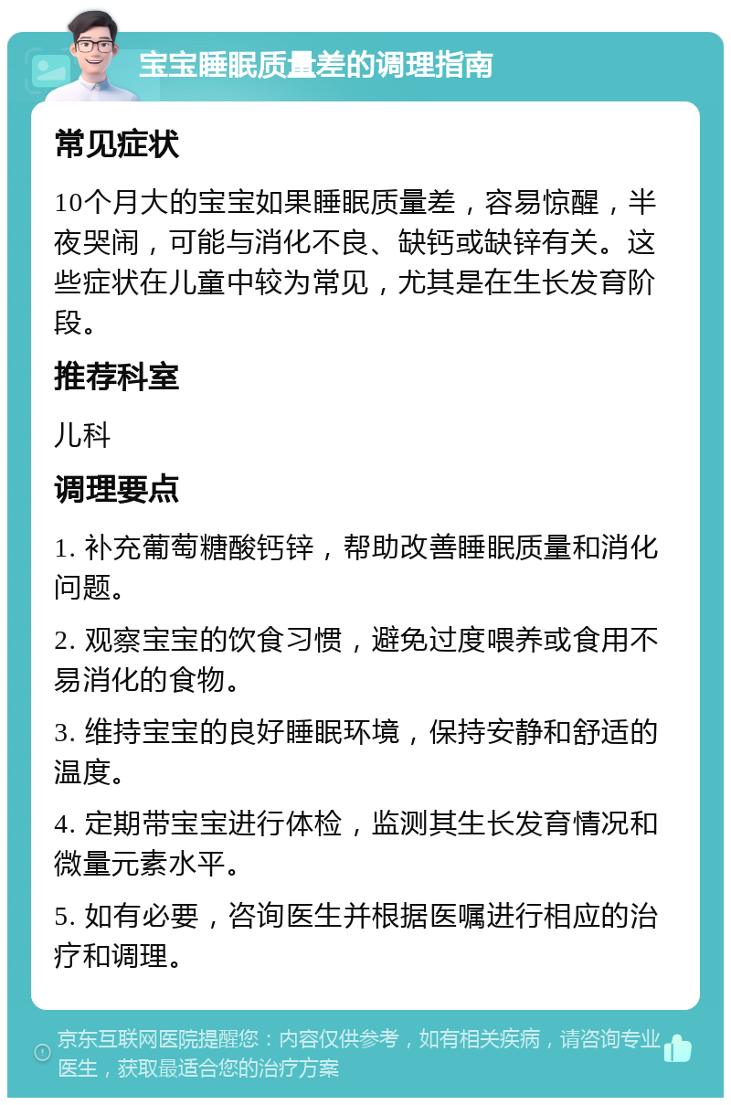 宝宝睡眠质量差的调理指南 常见症状 10个月大的宝宝如果睡眠质量差，容易惊醒，半夜哭闹，可能与消化不良、缺钙或缺锌有关。这些症状在儿童中较为常见，尤其是在生长发育阶段。 推荐科室 儿科 调理要点 1. 补充葡萄糖酸钙锌，帮助改善睡眠质量和消化问题。 2. 观察宝宝的饮食习惯，避免过度喂养或食用不易消化的食物。 3. 维持宝宝的良好睡眠环境，保持安静和舒适的温度。 4. 定期带宝宝进行体检，监测其生长发育情况和微量元素水平。 5. 如有必要，咨询医生并根据医嘱进行相应的治疗和调理。