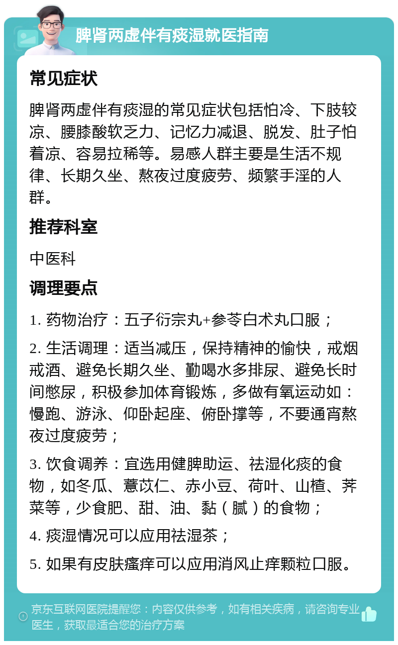 脾肾两虚伴有痰湿就医指南 常见症状 脾肾两虚伴有痰湿的常见症状包括怕冷、下肢较凉、腰膝酸软乏力、记忆力减退、脱发、肚子怕着凉、容易拉稀等。易感人群主要是生活不规律、长期久坐、熬夜过度疲劳、频繁手淫的人群。 推荐科室 中医科 调理要点 1. 药物治疗：五子衍宗丸+参苓白术丸口服； 2. 生活调理：适当减压，保持精神的愉快，戒烟戒酒、避免长期久坐、勤喝水多排尿、避免长时间憋尿，积极参加体育锻炼，多做有氧运动如：慢跑、游泳、仰卧起座、俯卧撑等，不要通宵熬夜过度疲劳； 3. 饮食调养：宜选用健脾助运、祛湿化痰的食物，如冬瓜、薏苡仁、赤小豆、荷叶、山楂、荠菜等，少食肥、甜、油、黏（腻）的食物； 4. 痰湿情况可以应用祛湿茶； 5. 如果有皮肤瘙痒可以应用消风止痒颗粒口服。