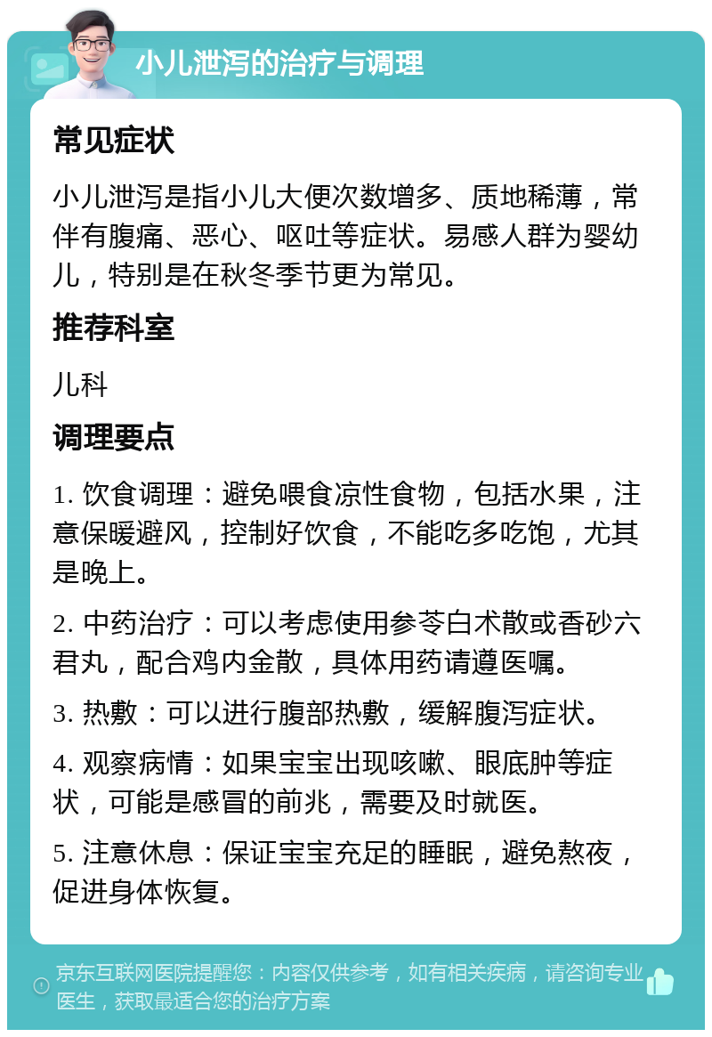 小儿泄泻的治疗与调理 常见症状 小儿泄泻是指小儿大便次数增多、质地稀薄，常伴有腹痛、恶心、呕吐等症状。易感人群为婴幼儿，特别是在秋冬季节更为常见。 推荐科室 儿科 调理要点 1. 饮食调理：避免喂食凉性食物，包括水果，注意保暖避风，控制好饮食，不能吃多吃饱，尤其是晚上。 2. 中药治疗：可以考虑使用参苓白术散或香砂六君丸，配合鸡内金散，具体用药请遵医嘱。 3. 热敷：可以进行腹部热敷，缓解腹泻症状。 4. 观察病情：如果宝宝出现咳嗽、眼底肿等症状，可能是感冒的前兆，需要及时就医。 5. 注意休息：保证宝宝充足的睡眠，避免熬夜，促进身体恢复。