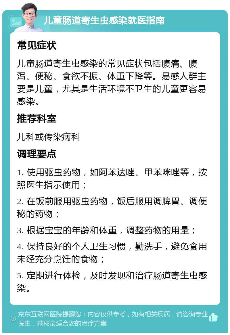 儿童肠道寄生虫感染就医指南 常见症状 儿童肠道寄生虫感染的常见症状包括腹痛、腹泻、便秘、食欲不振、体重下降等。易感人群主要是儿童，尤其是生活环境不卫生的儿童更容易感染。 推荐科室 儿科或传染病科 调理要点 1. 使用驱虫药物，如阿苯达唑、甲苯咪唑等，按照医生指示使用； 2. 在饭前服用驱虫药物，饭后服用调脾胃、调便秘的药物； 3. 根据宝宝的年龄和体重，调整药物的用量； 4. 保持良好的个人卫生习惯，勤洗手，避免食用未经充分烹饪的食物； 5. 定期进行体检，及时发现和治疗肠道寄生虫感染。