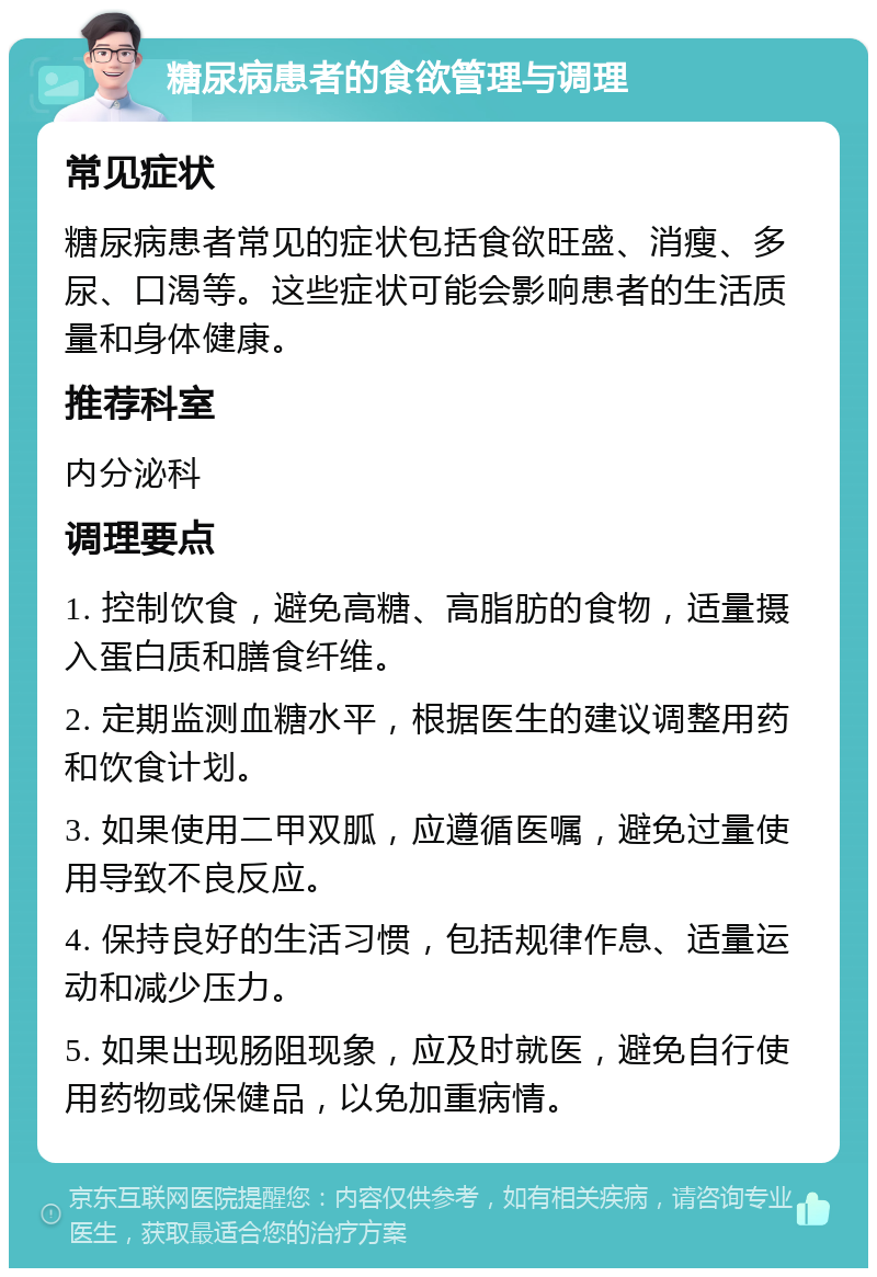 糖尿病患者的食欲管理与调理 常见症状 糖尿病患者常见的症状包括食欲旺盛、消瘦、多尿、口渴等。这些症状可能会影响患者的生活质量和身体健康。 推荐科室 内分泌科 调理要点 1. 控制饮食，避免高糖、高脂肪的食物，适量摄入蛋白质和膳食纤维。 2. 定期监测血糖水平，根据医生的建议调整用药和饮食计划。 3. 如果使用二甲双胍，应遵循医嘱，避免过量使用导致不良反应。 4. 保持良好的生活习惯，包括规律作息、适量运动和减少压力。 5. 如果出现肠阻现象，应及时就医，避免自行使用药物或保健品，以免加重病情。