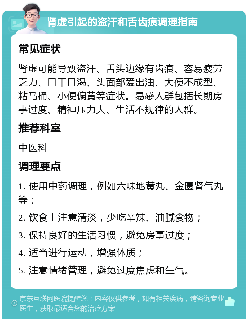 肾虚引起的盗汗和舌齿痕调理指南 常见症状 肾虚可能导致盗汗、舌头边缘有齿痕、容易疲劳乏力、口干口渴、头面部爱出油、大便不成型、粘马桶、小便偏黄等症状。易感人群包括长期房事过度、精神压力大、生活不规律的人群。 推荐科室 中医科 调理要点 1. 使用中药调理，例如六味地黄丸、金匮肾气丸等； 2. 饮食上注意清淡，少吃辛辣、油腻食物； 3. 保持良好的生活习惯，避免房事过度； 4. 适当进行运动，增强体质； 5. 注意情绪管理，避免过度焦虑和生气。