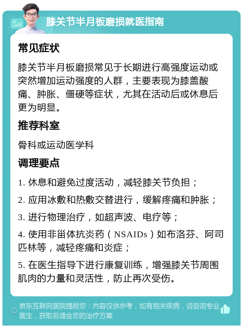 膝关节半月板磨损就医指南 常见症状 膝关节半月板磨损常见于长期进行高强度运动或突然增加运动强度的人群，主要表现为膝盖酸痛、肿胀、僵硬等症状，尤其在活动后或休息后更为明显。 推荐科室 骨科或运动医学科 调理要点 1. 休息和避免过度活动，减轻膝关节负担； 2. 应用冰敷和热敷交替进行，缓解疼痛和肿胀； 3. 进行物理治疗，如超声波、电疗等； 4. 使用非甾体抗炎药（NSAIDs）如布洛芬、阿司匹林等，减轻疼痛和炎症； 5. 在医生指导下进行康复训练，增强膝关节周围肌肉的力量和灵活性，防止再次受伤。