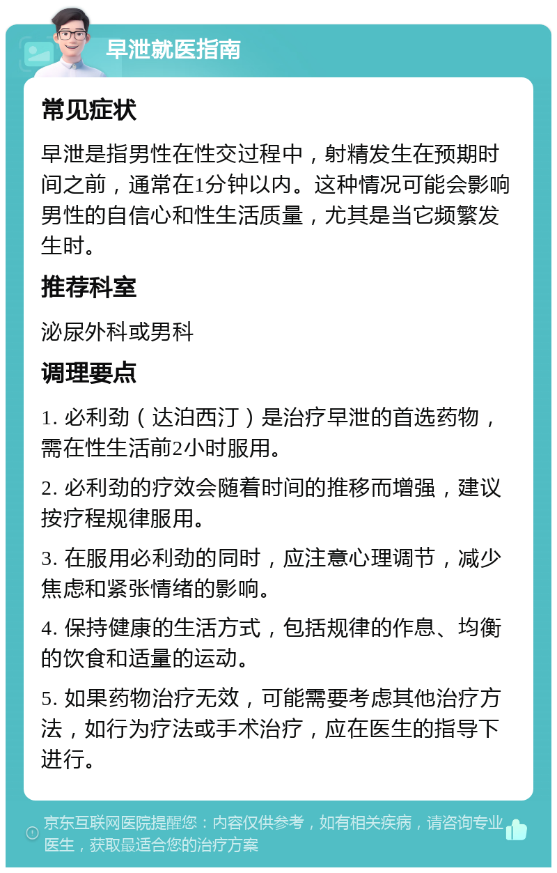 早泄就医指南 常见症状 早泄是指男性在性交过程中，射精发生在预期时间之前，通常在1分钟以内。这种情况可能会影响男性的自信心和性生活质量，尤其是当它频繁发生时。 推荐科室 泌尿外科或男科 调理要点 1. 必利劲（达泊西汀）是治疗早泄的首选药物，需在性生活前2小时服用。 2. 必利劲的疗效会随着时间的推移而增强，建议按疗程规律服用。 3. 在服用必利劲的同时，应注意心理调节，减少焦虑和紧张情绪的影响。 4. 保持健康的生活方式，包括规律的作息、均衡的饮食和适量的运动。 5. 如果药物治疗无效，可能需要考虑其他治疗方法，如行为疗法或手术治疗，应在医生的指导下进行。