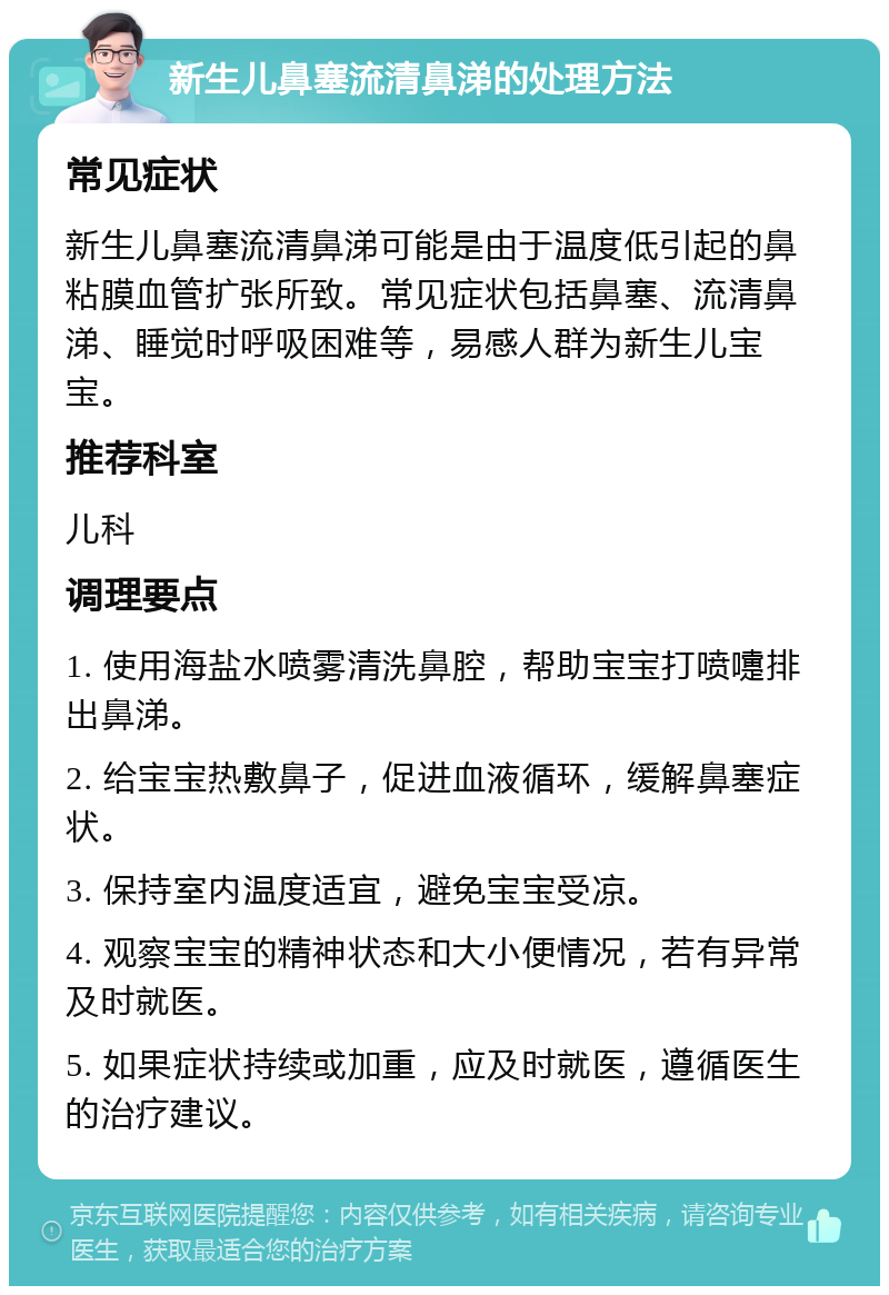 新生儿鼻塞流清鼻涕的处理方法 常见症状 新生儿鼻塞流清鼻涕可能是由于温度低引起的鼻粘膜血管扩张所致。常见症状包括鼻塞、流清鼻涕、睡觉时呼吸困难等，易感人群为新生儿宝宝。 推荐科室 儿科 调理要点 1. 使用海盐水喷雾清洗鼻腔，帮助宝宝打喷嚏排出鼻涕。 2. 给宝宝热敷鼻子，促进血液循环，缓解鼻塞症状。 3. 保持室内温度适宜，避免宝宝受凉。 4. 观察宝宝的精神状态和大小便情况，若有异常及时就医。 5. 如果症状持续或加重，应及时就医，遵循医生的治疗建议。