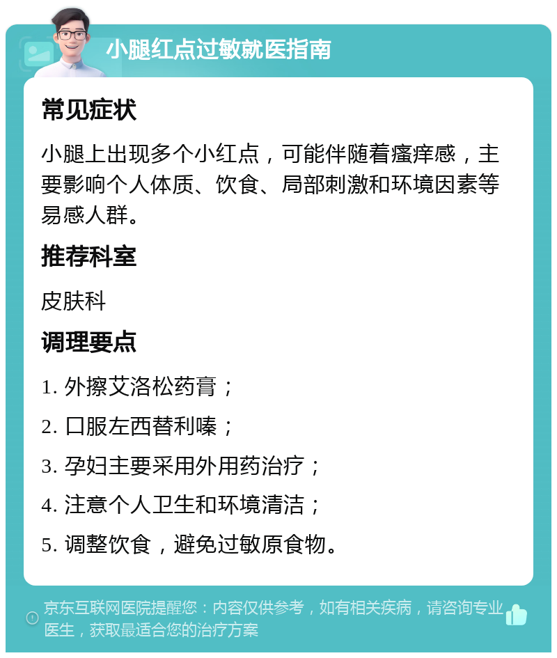 小腿红点过敏就医指南 常见症状 小腿上出现多个小红点，可能伴随着瘙痒感，主要影响个人体质、饮食、局部刺激和环境因素等易感人群。 推荐科室 皮肤科 调理要点 1. 外擦艾洛松药膏； 2. 口服左西替利嗪； 3. 孕妇主要采用外用药治疗； 4. 注意个人卫生和环境清洁； 5. 调整饮食，避免过敏原食物。