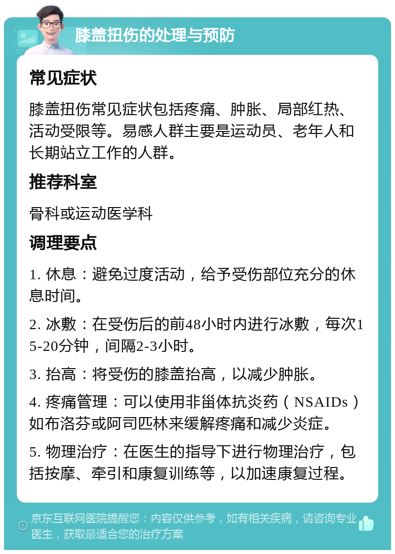 膝盖扭伤的处理与预防 常见症状 膝盖扭伤常见症状包括疼痛、肿胀、局部红热、活动受限等。易感人群主要是运动员、老年人和长期站立工作的人群。 推荐科室 骨科或运动医学科 调理要点 1. 休息：避免过度活动，给予受伤部位充分的休息时间。 2. 冰敷：在受伤后的前48小时内进行冰敷，每次15-20分钟，间隔2-3小时。 3. 抬高：将受伤的膝盖抬高，以减少肿胀。 4. 疼痛管理：可以使用非甾体抗炎药（NSAIDs）如布洛芬或阿司匹林来缓解疼痛和减少炎症。 5. 物理治疗：在医生的指导下进行物理治疗，包括按摩、牵引和康复训练等，以加速康复过程。